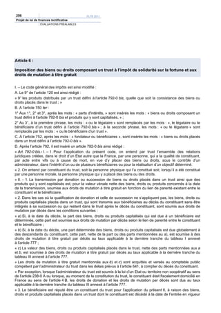 206                                          PLFR 2011
Projet de loi de finances rectificative
                  ÉVALUATIONS PRÉALABLES




Article 6 :

Imposition des biens ou droits composant un trust à l’impôt de solidarité sur la fortune et aux
droits de mutation à titre gratuit


I. – Le code général des impôts est ainsi modifié :
A. Le 9° de l’article 120 est ainsi rédigé :
« 9° les produits distribués par un trust défini à l’article 792-0 bis, quelle que soit la consistance des biens ou
droits placés dans le trust ; »
B. A l’article 750 ter :
1° Aux 1°, 2° et 3°, après les mots : « parts d'intérêts, » sont insérés les mots : « biens ou droits composant un
trust défini à l’article 792-0 bis et produits qui y sont capitalisés, » ;
2° Au 3°, à la première phrase, les mots : « ou le légataire » sont remplacés par les mots : «, le légataire ou le
bénéficiaire d’un trust défini à l’article 792-0 bis » ; à la seconde phrase, les mots : « ou le légataire » sont
remplacés par les mots : « ou le bénéficiaire d’un trust ».
C. A l’article 752, après les mots : « fondateur ou bénéficiaires », sont insérés les mots : « biens ou droits placés
dans un trust défini à l’article 792-0 bis ».
D. Après l’article 792, il est inséré un article 792-0 bis ainsi rédigé :
« Art. 792-0 bis.- I. – 1. Pour l’application du présent code, on entend par trust l’ensemble des relations
juridiques créées, dans le droit d’un Etat autre que la France, par une personne, qui a la qualité de constituant,
par acte entre vifs ou à cause de mort, en vue d’y placer des biens ou droits, sous le contrôle d’un
administrateur, dans l’intérêt d’un ou de plusieurs bénéficiaires ou pour la réalisation d’un objectif déterminé.
« 2. On entend par constituant du trust, soit la personne physique qui l’a constitué soit, lorsqu’il a été constitué
par une personne morale, la personne physique qui y a placé des biens ou des droits.
« II. – 1. La transmission par donation ou succession de biens ou droits placés dans un trust ainsi que des
produits qui y sont capitalisés est, pour la valeur vénale nette des biens, droits ou produits concernés à la date
de la transmission, soumise aux droits de mutation à titre gratuit en fonction du lien de parenté existant entre le
constituant et le bénéficiaire.
« 2. Dans les cas où la qualification de donation et celle de succession ne s’appliquent pas, les biens, droits ou
produits capitalisés placés dans un trust, qui sont transmis aux bénéficiaires au décès du constituant sans être
intégrés à sa succession ou qui restent dans le trust après le décès du constituant, sont soumis aux droits de
mutation par décès dans les conditions suivantes :
« a) Si, à la date du décès, la part des biens, droits ou produits capitalisés qui est due à un bénéficiaire est
déterminée, cette part est soumise aux droits de mutation par décès selon le lien de parenté entre le constituant
et le bénéficiaire ;
« b) Si, à la date du décès, une part déterminée des biens, droits ou produits capitalisés est due globalement à
des descendants du constituant, cette part, nette de la part ou des parts mentionnées au a), est soumise à des
droits de mutation à titre gratuit par décès au taux applicable à la dernière tranche du tableau I annexé
à l’article 777 ;
« c) La valeur des biens, droits ou produits capitalisés placés dans le trust, nette des parts mentionnées aux a
et b, est soumise à des droits de mutation à titre gratuit par décès au taux applicable à la dernière tranche du
tableau III annexé à l’article 777.
« Les droits de mutation à titre gratuit mentionnés aux b) et c) sont acquittés et versés au comptable public
compétent par l’administrateur du trust dans les délais prévus à l’article 641, à compter du décès du constituant.
« Par exception, lorsque l’administrateur du trust est soumis à la loi d’un Etat ou territoire non coopératif au sens
de l’article 238-0 A ou lorsque, au moment de la constitution du trust, le constituant était fiscalement domicilié en
France au sens de l’article 4 B, les droits de donation et les droits de mutation par décès sont dus au taux
applicable à la dernière tranche du tableau III annexé à l’article 777.
« 3. Le bénéficiaire est réputé être un constituant du trust pour l’application du présent II, à raison des biens,
droits et produits capitalisés placés dans un trust dont le constituant est décédé à la date de l’entrée en vigueur
 