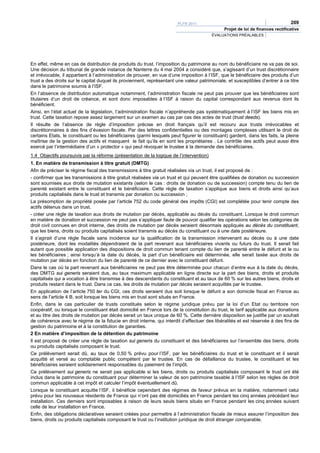 PLFR 2011                                                209
                                                                                              Projet de loi de finances rectificative
                                                                                         ÉVALUATIONS PRÉALABLES




En effet, même en cas de distribution de produits du trust, l’imposition du patrimoine au nom du bénéficiaire ne va pas de soi.
Une décision du tribunal de grande instance de Nanterre du 4 mai 2004 a considéré que, s’agissant d’un trust discrétionnaire
et irrévocable, il appartient à l’administration de prouver, en vue d’une imposition à l’ISF, que le bénéficiaire des produits d’un
trust a des droits sur le capital duquel ils proviennent, représentant une valeur patrimoniale, et susceptibles d’entrer à ce titre
dans le patrimoine soumis à l’ISF.
En l’absence de distribution automatique notamment, l’administration fiscale ne peut pas prouver que les bénéficiaires sont
titulaires d’un droit de créance, et sont donc imposables à l’ISF à raison du capital correspondant aux revenus dont ils
bénéficient.
Ainsi, en l’état actuel de la législation, l’administration fiscale n’appréhende pas systématiquement à l’ISF les biens mis en
trust. Cette taxation repose assez largement sur un examen au cas par cas des actes de trust (trust deeds).
Il résulte de l’absence de règle d’imposition précise en droit français qu’il est recouru aux trusts irrévocables et
discrétionnaires à des fins d’évasion fiscale. Par des lettres confidentielles ou des montages complexes utilisant le droit de
certains Etats, le constituant ou les bénéficiaires (parmi lesquels peut figurer le constituant) gardent, dans les faits, la pleine
maîtrise de la gestion des actifs et masquent le fait qu’ils en sont les propriétaires . Le contrôle des actifs peut aussi être
exercé par l’intermédiaire d’un « protector » qui peut révoquer le trustee à la demande des bénéficiaires.
1.4 Objectifs poursuivis par la réforme (présentation de la logique de l’intervention)
1. En matière de transmission à titre gratuit (DMTG)
Afin de préciser le régime fiscal des transmissions à titre gratuit réalisées via un trust, il est proposé de :
- confirmer que les transmissions à titre gratuit réalisées via un trust et qui peuvent être qualifiées de donation ou succession
sont soumises aux droits de mutation existants (selon le cas : droits de donation ou de succession) compte tenu du lien de
parenté existant entre le constituant et le bénéficiaire. Cette règle de taxation s’applique aux biens et droits ainsi qu’aux
produits capitalisés dans le trust et transmis par donation ou succession ;
La présomption de propriété posée par l’article 752 du code général des impôts (CGI) est complétée pour tenir compte des
actifs détenus dans un trust.
- créer une règle de taxation aux droits de mutation par décès, applicable au décès du constituant. Lorsque le droit commun
en matière de donation et succession ne peut pas s’appliquer faute de pouvoir qualifier les opérations selon les catégories de
droit civil connues en droit interne, des droits de mutation par décès seraient désormais appliqués au décès du constituant,
que les biens, droits ou produits capitalisés soient transmis au décès du constituant ou à une date postérieure.
Il s’agirait d’une règle fiscale sans incidence sur la qualification de la transmission intervenant au décès ou à une date
postérieure, dont les modalités dépendraient de la part revenant aux bénéficiaires vivants ou futurs du trust. Il serait fait
autant que possible application des dispositions de droit commun tenant compte du lien de parenté entre le défunt et le ou
les bénéficiaires ; ainsi lorsqu’à la date du décès, la part d’un bénéficiaire est déterminée, elle serait taxée aux droits de
mutation par décès en fonction du lien de parenté de ce dernier avec le constituant défunt.
Dans le cas où la part revenant aux bénéficiaires ne peut pas être déterminée pour chacun d’entre eux à la date du décès,
des DMTG sui generis seraient dus, au taux maximum applicable en ligne directe sur la part des biens, droits et produits
capitalisés qui a vocation à être transmise à des descendants du constituant et au taux de 60 % sur les autres biens, droits et
produits restant dans le trust. Dans ce cas, les droits de mutation par décès seraient acquittés par le trustee.
En application de l’article 750 ter du CGI, ces droits seraient dus soit lorsque le défunt a son domicile fiscal en France au
sens de l’article 4 B, soit lorsque les biens mis en trust sont situés en France.
Enfin, dans le cas particulier de trusts constitués selon le régime juridique prévu par la loi d’un Etat ou territoire non
coopératif, ou lorsque le constituant était domicilié en France lors de la constitution du trust, le tarif applicable aux donations
et au titre des droits de mutation par décès serait un taux unique de 60 %. Cette dernière disposition se justifie par un souhait
de cohérence avec le régime de la fiducie en droit interne, qui interdit d’effectuer des libéralités et est réservée à des fins de
gestion du patrimoine et à la constitution de garanties.
2 En matière d’imposition de la détention du patrimoine
Il est proposé de créer une règle de taxation sui generis du constituant et des bénéficiaires sur l’ensemble des biens, droits
ou produits capitalisés composant le trust.
Ce prélèvement serait dû, au taux de 0,50 % prévu pour l’ISF, par les bénéficiaires du trust et le constituant et il serait
acquitté et versé au comptable public compétent par le trustee. En cas de défaillance du trustee, le constituant et les
bénéficiaires seraient solidairement responsables du paiement de l’impôt.
Ce prélèvement sui generis ne serait pas applicable si les biens, droits ou produits capitalisés composant le trust ont été
inclus dans le patrimoine du constituant pour déterminer la valeur de son patrimoine taxable à l’ISF selon les règles de droit
commun applicable à cet impôt et calculer l’impôt éventuellement dû.
Lorsque le constituant acquitte l’ISF, il bénéficie cependant des régimes de faveur prévus en la matière, notamment celui
prévu pour les nouveaux résidents de France qui n’ont pas été domiciliés en France pendant les cinq années précédant leur
installation. Ces derniers sont imposables à raison de leurs seuls biens situés en France pendant les cinq années suivant
celle de leur installation en France.
Enfin, des obligations déclaratives seraient créées pour permettre à l’administration fiscale de mieux assurer l’imposition des
biens, droits ou produits capitalisés composant le trust ou l’institution juridique de droit étranger comparable.
 