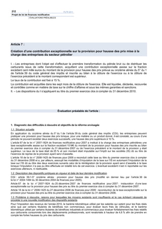 212                                                PLFR 2011
Projet de loi de finances rectificative
                  ÉVALUATIONS PRÉALABLES




Article 7 :

Création d’une contribution exceptionnelle sur la provision pour hausse des prix mise à la
charge des entreprises du secteur pétrolier


I. – Les entreprises dont l’objet est d’effectuer la première transformation du pétrole brut ou de distribuer les
carburants issus de cette transformation, acquittent une contribution exceptionnelle assise sur la fraction
excédant cent mille euros du montant de la provision pour hausse des prix prévue au onzième alinéa du 5° du 1
de l'article 39 du code général des impôts et inscrite au bilan à la clôture de l’exercice ou à la clôture de
l’exercice précédent si le montant correspondant est supérieur.
Le taux de la contribution est fixé à 15 %.
La contribution est acquittée dans les sept mois de la clôture de l'exercice. Elle est liquidée, déclarée, recouvrée
et contrôlée comme en matière de taxe sur le chiffre d'affaires et sous les mêmes garanties et sanctions.
II. – Les dispositions du I s’appliquent au titre du premier exercice clos à compter du 31 décembre 2010.




                                             Évaluation préalable de l’article :




1. Diagnostic des difficultés à résoudre et objectifs de la réforme envisagée
1.1 Situation actuelle
En application du onzième alinéa du 5° du 1 de l’article 39 du code général des impôts (CGI), les entreprises peuvent
pratiquer une provision pour hausse des prix lorsque, pour une matière ou un produit donné, il est constaté, au cours d’une
période ne pouvant excéder deux exercices successifs, une hausse des prix supérieure à 10 %.
L’article 67 de la loi n° 2007-1824 de finances rectificative pour 2007 a institué à la charge des entreprises pétrolières une
taxe exceptionnelle assise sur la fraction excédant 15 M€ du montant de la provision pour hausse des prix inscrite au bilan
du premier exercice clos à compter du 31 décembre 2007 ou de l’exercice précédent si le montant de la provision y était
supérieur. Le taux de la taxe était de 25 % et son montant était imputable sur l’impôt sur les sociétés (IS) dû au titre de
l’exercice de reprise de la provision ayant servi d’assiette.
L’article 18 de la loi n° 2008-1425 de finances pour 2009 a reconduit cette taxe au titre du premier exercice clos à compter
du 31 décembre 2008 et a, par ailleurs, assoupli les modalités d’imputation de la taxe sur l’IS en autorisant l’imputation de la
taxe sur l’IS dû au titre des deux exercices suivants celui de la réintégration de la provision ayant servi d’assiette à la taxe
lorsque l’imputation n’a pas pu être effectuée en totalité lors de cet exercice. L’éventuel excédent n’est ni reportable sur les
exercices ultérieurs, ni restituable.
1.2 Description des dispositifs juridiques en vigueur et date de leur dernière modification
CGI : article 39-1-5° onzième alinéa : provision pour hausse des prix (modifié en dernier lieu par l’article 36 de
la loi n° 2004-1484 du 30 décembre 2004 de finances pour 2005).
Article 67 de la loi n° 2007-1824 du 25 décembre 2007 de finances rectificative pour 2007 : instauration d’une taxe
exceptionnelle sur la provision pour hausse des prix au titre du premier exercice clos à compter du 31 décembre 2007.
Article 18 de la loi n° 2008-1425 du 27 décembre 2008 de finances pour 2009 : reconduction de la taxe exceptionnelle sur la
provision pour hausse des prix au titre du premier exercice clos à compter du 31 décembre 2008.
1.3 Problème à résoudre, raisons pour lesquelles les moyens existants sont insuffisants et le cas échéant nécessité de
procéder à une nouvelle modification des dispositifs existants
Pour l’imposition des revenus de l’année 2010, le barème kilométrique utilisé par les salariés qui optent pour les frais réels
ainsi que par certains titulaires de bénéfices non commerciaux, pour évaluer leurs frais de véhicules, et le barème
kilométrique utilisé par certains titulaires de bénéfices industriels et commerciaux pour évaluer forfaitairement les frais relatifs
aux carburants consommés lors des déplacements professionnels, sont revalorisés à hauteur de 4,6 % afin de prendre en
compte les fortes hausses du prix des carburants.
 