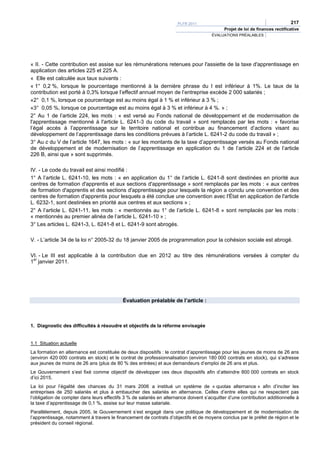PLFR 2011                                                217
                                                                                             Projet de loi de finances rectificative
                                                                                       ÉVALUATIONS PRÉALABLES




« II. - Cette contribution est assise sur les rémunérations retenues pour l'assiette de la taxe d'apprentissage en
application des articles 225 et 225 A.
« Elle est calculée aux taux suivants :
« 1° 0,2 %, lorsque le pourcentage mentionné à la dernière phrase du I est inférieur à 1%. Le taux de la
contribution est porté à 0,3% lorsque l’effectif annuel moyen de l’entreprise excède 2 000 salariés ;
«2° 0,1 %, lorsque ce pourcentage est au moins égal à 1 % et inférieur à 3 % ;
«3° 0,05 %, lorsque ce pourcentage est au moins égal à 3 % et inférieur à 4 %. » ;
2° Au 1 de l’article 224, les mots : « est versé au Fonds national de développement et de modernisation de
l'apprentissage mentionné à l'article L. 6241-3 du code du travail » sont remplacés par les mots : « favorise
l’égal accès à l’apprentissage sur le territoire national et contribue au financement d’actions visant au
développement de l’apprentissage dans les conditions prévues à l’article L. 6241-2 du code du travail » ;
3° Au c du V de l’article 1647, les mots : « sur les montants de la taxe d’apprentissage versés au Fonds national
de développement et de modernisation de l’apprentissage en application du 1 de l’article 224 et de l’article
226 B, ainsi que » sont supprimés.

IV. - Le code du travail est ainsi modifié :
1° A l’article L. 6241-10, les mots : « en application du 1° de l’article L. 6241-8 sont destinées en priorité aux
centres de formation d'apprentis et aux sections d'apprentissage » sont remplacés par les mots : « aux centres
de formation d'apprentis et des sections d'apprentissage pour lesquels la région a conclu une convention et des
centres de formation d'apprentis pour lesquels a été conclue une convention avec l'État en application de l'article
L. 6232-1, sont destinées en priorité aux centres et aux sections » ;
2° A l’article L. 6241-11, les mots : « mentionnés au 1° de l’article L. 6241-8 » sont remplacés par les mots :
« mentionnés au premier alinéa de l’article L. 6241-10 » ;
3° Les articles L. 6241-3, L. 6241-8 et L. 6241-9 sont abrogés.

V. - L’article 34 de la loi n° 2005-32 du 18 janvier 2005 de programmation pour la cohésion sociale est abrogé.

VI. - Le III est applicable à la contribution due en 2012 au titre des rémunérations versées à compter du
1er janvier 2011.




                                            Évaluation préalable de l’article :



1. Diagnostic des difficultés à résoudre et objectifs de la réforme envisagée


1.1 Situation actuelle
La formation en alternance est constituée de deux dispositifs : le contrat d’apprentissage pour les jeunes de moins de 26 ans
(environ 420 000 contrats en stock) et le contrat de professionnalisation (environ 180 000 contrats en stock), qui s’adresse
aux jeunes de moins de 26 ans (plus de 80 % des entrées) et aux demandeurs d’emploi de 26 ans et plus.
Le Gouvernement s’est fixé comme objectif de développer ces deux dispositifs afin d’atteindre 800 000 contrats en stock
d’ici 2015.
La loi pour l’égalité des chances du 31 mars 2006 a institué un système de « quotas alternance » afin d’inciter les
entreprises de 250 salariés et plus à embaucher des salariés en alternance. Celles d’entre elles qui ne respectent pas
l’obligation de compter dans leurs effectifs 3 % de salariés en alternance doivent s’acquitter d’une contribution additionnelle à
la taxe d’apprentissage de 0,1 %, assise sur leur masse salariale.
Parallèlement, depuis 2005, le Gouvernement s’est engagé dans une politique de développement et de modernisation de
l’apprentissage, notamment à travers le financement de contrats d’objectifs et de moyens conclus par le préfet de région et le
président du conseil régional.
 