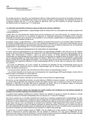 218                                               PLFR 2011
Projet de loi de finances rectificative
                  ÉVALUATIONS PRÉALABLES




On constate néanmoins, aujourd’hui, que l’essentiel de l’effort en matière d’alternance est porté par les petites entreprises de
moins de 50 salariés, qui représentent près de 80 % des entrées annuelles en apprentissage. Les entreprises de moins de
11 salariés comptent près de 11 % de leur effectif en alternance, alors que les moyennes et grandes entreprises de
250 salariés et plus ne comptent que 1,7 % d’alternants.


1.2 Description des dispositifs juridiques en vigueur et date de leur dernière modification
  1.2.1 Contribution supplémentaire à l’apprentissage (CSA) de l’article 230 H du code général des impôts et système des
« quotas alternance »
L’article 230 H du code général des impôts prévoit que les entreprises d’au moins 250 salariés, qui comptent dans leur
effectif salarié total moins de 3 % de salariés en alternance, en volontariat international ou bénéficiant d'une convention
industrielle de formation par la recherche, sont assujetties à une contribution supplémentaire à l’apprentissage équivalent à
0,1 % de leur masse salariale annuelle brute.
Ce système, dit des « quotas alternance », a été modifié pour la dernière fois par la loi du 24 novembre 2009 d’orientation et
de formation professionnelle tout au long de la vie, qui a remplacé la majoration de 0,1 % de la taxe d’apprentissage, due par
les entreprises de 250 salariés et plus lorsqu’elles emploient moins de 3 % de leur effectif en alternance, par une contribution
supplémentaire à l’apprentissage de 0,1 % de la masse salariale annuelle brute.
 1.2.2 - Le fonds national de développement et de modernisation de l’apprentissage
Le Fonds national de développement et de modernisation de l’apprentissage (FNDMA) a été créé par la loi de cohésion
sociale du 18 janvier 2005, en élargissant les missions du Fonds national de péréquation de la taxe d’apprentissage, créé en
octobre 1997. Conformément à l’article L. 6241-3 du code du travail, « le Fonds national de développement et de
modernisation de l’apprentissage reçoit en recettes la fraction du quota prévu au deuxième alinéa de l’article L. 6241-2 ainsi
que les versements opérés au Trésor Public prévus aux articles L. 6252-10 et L. 6252-12 et la contribution supplémentaire
prévue à l’article 230 H du code général des impôts ». Les montants recouvrés sont versés directement au Trésor public par
l’intermédiaire des organismes collecteurs de taxe d’apprentissage (OCTA). Le fonds, géré en compte de tiers, comprend
deux sections :
 - une section de péréquation, qui a pour vocation de compenser les disparités de taxe d’apprentissage perçue par les
centres de formation d’apprentis (CFA) et sections d’apprentissage (SA) de chaque région, et dont le produit s’élève à
environ 195 millions d’euros par an ;
   - une seconde section destinée à des interventions de l’État en faveur de l’apprentissage à travers :
     - les contrats d’objectifs et de moyens pour le développement de l’apprentissage (COM apprentissage), conclus entre le
préfet de région et le président du conseil régional ;
     - le financement des CFA à recrutement national ;
     - la mise en place d’actions nationales de communication et de promotion de l’apprentissage.
Du point de vue des collectivités territoriales, le produit affecté au FNDMA a le statut de dotation : son montant n’est pas pris
en compte dans le périmètre des ressources propres des régions servant, dans le cadre de la mise en œuvre de la loi
organique n° 2004-758 du 29 juillet 2004 prise en application de l'article 72-2 de la Constitution relative à l'autonomie
financière des collectivités territoriales, au calcul du ratio d’autonomie financière.


1.3 Problème à résoudre, raisons pour lesquelles les moyens existants sont insuffisants et le cas échéant nécessité de
procéder à une nouvelle modification des dispositifs existants
Le système actuel apparaît insuffisant pour garantir l’atteinte des objectifs de hausse du nombre de salariés en contrats
d’alternance fixés par le Président de République dans son discours du 1er mars 2011 à Bobigny.
Ceci tient en premier lieu au caractère insuffisamment incitatif de la contribution supplémentaire à l’apprentissage. En effet,
l’existence d’un taux unique a pour conséquence que les entreprises qui emploient des jeunes en alternance sans atteindre
le seuil de 3 % de leur effectif sont soumises à la même contribution que celles qui ne font aucun effort en ce sens. En outre,
le taux retenu fait que, pour une entreprise ne comptant aucun alternant, il était fréquemment moins onéreux de payer la
CSA plutôt que d’engager le nombre de salariés nécessaire au respect des quotas. C’est ainsi que l’on estime que plus de
80 % des entreprises de 250 salariés et plus ne respectent pas les quotas de 3 %. Enfin, le système actuel ne permet pas de
favoriser les entreprises qui font les efforts les plus importants en matière d’apprentissage.
En second lieu, le support juridique actuel du FNDMA n’est pas adapté pour lui faire prendre en charge le financement
d’aides à l’embauche en contrats d’alternance. Afin de maintenir la cohérence d’un outil unique d’affectation de ces
ressources à des outils en faveur de l’alternance, il convient de faire évoluer la structure du FNDMA. Cette évolution doit aller
dans le sens d’une meilleure information du Parlement sur l’emploi de ces fonds.
 
