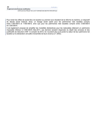 22                                                                 PLFR 2011
Projet de loi de finances rectificative
                  ARTICLES DU PROJET DE LOI ET EXPOSÉ DES MOTIFS PAR ARTICLE




Pour éviter les effets de seuils liés à la taxation au premier euro résultant de la réforme du barème, un dispositif
de décote serait instauré. Ainsi, un lissage serait opéré pour les patrimoines nets taxables compris
entre 1 300 000 € et 1 400 000 €, ainsi que pour les patrimoines nets taxables compris entre 3 000 000 €
et 3 200 000 €.
Il est également proposé de simplifier les modalités déclaratives pour les redevables détenant un patrimoine
imposable inférieur à 3 000 000 €. Dès 2011, ces derniers seraient dispensés du dépôt des annexes et des
justificatifs de réduction d’ISF. A compter de 2012, ils n’auraient plus qu'à porter la valeur de leur patrimoine net
taxable sur la déclaration annuelle d’ensemble de leurs revenus (n° 2042).
 