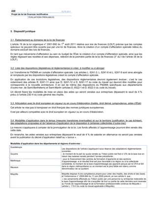 220                                               PLFR 2011
Projet de loi de finances rectificative
                  ÉVALUATIONS PRÉALABLES




3. Dispositif juridique


3.1 Rattachement au domaine de la loi de finances
L’article 19 de la loi organique n° 2001-692 du 1er août 2011 relative aux lois de finances (LOLF) précise que les comptes
spéciaux ne peuvent être ouverts que par une loi de finances. Ainsi la création d’un compte d’affectation spéciale relève du
domaine exclusif des lois de finances.
En tant que mécanisme d’affectation au sein du budget de l’État, la création d’un compte d’affectation spéciale, ainsi que les
règles régissant ses recettes et ses dépenses, relèvent de la première partie de la loi de finances (3° du I de l’article 34 de la
LOLF).


3.2 Liste des dispositions (législatives et réglementaires) à créer, à modifier ou à abroger
Le I transforme le FNDMA en compte d’affectation spéciale. Les articles L. 6241-3, L. 6241-8 et L. 6241-9 sont ainsi abrogés
et remplacés par les dispositions législatives créant le compte d’affectation spéciale.
En application de ces évolutions législatives, des dispositions réglementaires devront également évoluer : c’est le cas
notamment des articles R. 6241-11 ainsi que D. 6241-12 à D. 6241-17 du code du travail qui devront être modifiés pour
correspondre à la nouvelle architecture. Il en est de même des dispositions du FNDMA spécifiques aux départements
d’outre-mer, de Saint-Barthélemy et Saint-Martin (articles D. 6522-1 et D. 6522-3 du code du travail).
Un décret fixera les modalités de mise en place des aides qui seront versées aux entreprises dépassant le seuil de 4 %
prévu à l’article 230 H du code général des impôts.


3.3 Articulation avec le droit européen en vigueur ou en cours d’élaboration (traités, droit dérivé, jurisprudence, aides d’État)
Cet article ne vise pas à transposer en droit français des normes juridiques européennes.
Il est par ailleurs compatible avec le droit européen en vigueur ou en cours d’élaboration.


3.4 Modalités d’application dans le temps (mesures transitoires éventuelles) et sur le territoire (justification, le cas échéant,
des adaptations proposées et de l’absence d’application de la disposition à certaines collectivités d’outre-mer)
La mesure s’appliquera à compter de la promulgation de la loi. Les fonds affectés à l’apprentissage pourront être versés dès
cette date.
En revanche, les aides versées aux entreprises dépassant le seuil de 4 % de salariés en alternance ne seront pas versées
avant la publication du décret d’application relatif au « bonus ».

Modalités d’application dans les départements et régions d’outre-mer :
Guadeloupe
                                                  Les dispositions de l’article s’appliquent sous réserve des adaptations réglementaires
                                                  suivantes :
Guyane                                            - le montant de la part du quota versée au Trésor public est fixé à 12% de la taxe due en
                                                  raison des salaires versés pendant l’année précédente ;
                                                  - pour le financement des centres de formation d’apprentis et des sections
Martinique                                        d’apprentissage, si le résultat final est plus favorable à la région ou à la collectivité
                                                  considérée, le montant de la taxe d’apprentissage par apprenti perçue par le CFA et SA
                                                  dans la région métropolitaine où ce montant est le plus faible est retenu comme
Réunion
                                                  dénominateur de ce quotient.

Mayotte                                           Mayotte dispose d’une compétence propre pour créer des impôts, des droits et des taxes,
                                                  et l’ordonnance n° 2009-664 du 11 juin 2009 prévoit, en son article 4, que :
                                                   « les versements effectués au Trésor public par une personne ou entreprise redevable de
                                                  la taxe d’apprentissage afin de s’acquitter de tout ou partie de cette dernière sont reversés
                                                  au Fonds de l’apprentissage et de la formation professionnelle continue de Mayotte »
                                                  (article L. 115-3 du code du travail applicable à Mayotte).
 