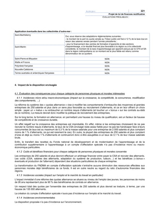 PLFR 2011                                                   221
                                                                                                   Projet de loi de finances rectificative
                                                                                            ÉVALUATIONS PRÉALABLES




Application éventuelle dans les collectivités d’outre-mer :
Saint-Barthélemy
                                                    Oui, sous réserve des adaptations réglementaires suivantes :
                                                    - le montant de la part du quota versée au Trésor public est fixé à 12 % de la taxe due en
                                                    raison des salaires versés pendant l’année précédente ;
                                                    - pour le financement des centres de formation d’apprentis et des sections
Saint-Martin                                        d’apprentissage, si le résultat final est plus favorable à la région ou à la collectivité
                                                    considérée, le montant de la taxe d’apprentissage par apprenti perçue par le CFA et SA
                                                    dans la région métropolitaine où ce montant est le plus faible est retenu comme
                                                    dénominateur de ce quotient.

Saint-Pierre-et-Miquelon                                                                       NON
Wallis et Futuna                                                                               NON
Polynésie française                                                                            NON
Nouvelle-Calédonie                                                                             NON
Terres australes et antarctiques françaises                                                    NON




4. Impact de la disposition envisagée


4.1 Évaluation des conséquences pour chaque catégorie de personnes physiques et morales intéressées
  4.1.1 Incidences micro et/ou macro-économiques (impact sur la croissance, la compétitivité, la concurrence, modification
des comportements, …)
La réforme du système des « quotas alternance » vise à modifier les comportements d’embauche des moyennes et grandes
entreprises de 250 salariés et plus dans un sens plus favorable au recrutement d’alternants, et ce en leur offrant un choix
simple : payer un « malus » ou embaucher un nombre requis d’alternants (et toucher un « bonus » sur les contrats au-delà
de ce nombre). La mesure devrait donc modifier la politique de recrutement des entreprises.
Sur le long terme, la formation en alternance, en permettant une hausse du niveau de qualification, est un facteur de hausse
de compétitivité et de croissance durable.
Un effet négatif sur la croissance des entreprises est improbable. En effet, même si les entreprises choisissent de ne pas
recruter le nombre requis d’alternants, le taux de la CSA envisagé reste assez faible pour ne pas les handicaper face à leurs
concurrentes (le taux est au maximum de 0,3 % de la masse salariale pour une entreprise de 2 000 salariés et plus comptant
moins de 1 % d’alternants, ce qui est rarement le cas). En outre, la plupart des entreprises de 250 salariés et plus comptent
d’ores et déjà au moins 1 % d’alternants et continueront donc à être assujetties à un taux de 0,1 % de leur masse salariale
brute.
Enfin, le transfert des recettes du Fonds national de développement et de modernisation de l’apprentissage et de la
contribution supplémentaire à l’apprentissage à un compte d’affectation spéciale n’a pas d’incidence micro ou macro-
économique particulière.
  4.1.2 Coûts et bénéfices financiers pour chaque catégorie de personnes physiques et morales concernée
Les entreprises de 250 salariés et plus devront effectuer un arbitrage financier entre payer la CSA et recruter des alternants.
Les coûts (CSA, salaires des alternants, adaptation du système de production, tuteurs…) et les bénéfices (« bonus »
éventuels et production de l’alternant) dépendent des situations particulières de chaque entreprise.
La transformation du FNDMA en compte d’affectation spéciale n’entraîne aucune diminution des ressources affectées aux
personnes morales déjà bénéficiaires de ce fonds. Il est en outre neutre au regard du ratio d’autonomie financière des
régions.
  4.1.3 Incidences sociales (impact sur l’emploi et le marché du travail en particulier)
L’impact immédiat d’une réforme des quotas alternance se situera au niveau de l’emploi des jeunes, les personnes de moins
de 26 ans représentant plus de 90 % des bénéficiaires de contrats en alternance.
Un respect total des quotas par l’ensemble des entreprises de 250 salariés et plus devrait se traduire, à terme, par une
hausse de 135 000 alternants.
La création du compte d’affectation spéciale n’aura pas d’incidence sur l’emploi et le marché du travail.
  4.1.4 Incidences environnementales
La disposition proposée n’a pas d’incidence sur l’environnement.
 