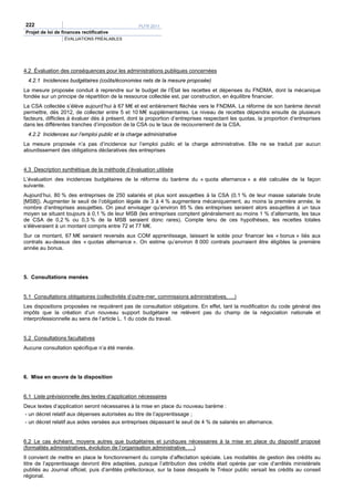 222                                               PLFR 2011
Projet de loi de finances rectificative
                  ÉVALUATIONS PRÉALABLES




4.2 Évaluation des conséquences pour les administrations publiques concernées
 4.2.1 Incidences budgétaires (coûts/économies nets de la mesure proposée)
La mesure proposée conduit à reprendre sur le budget de l’État les recettes et dépenses du FNDMA, dont la mécanique
fondée sur un principe de répartition de la ressource collectée est, par construction, en équilibre financier.
La CSA collectée s’élève aujourd’hui à 67 M€ et est entièrement fléchée vers le FNDMA. La réforme de son barème devrait
permettre, dès 2012, de collecter entre 5 et 10 M€ supplémentaires. Le niveau de recettes dépendra ensuite de plusieurs
facteurs, difficiles à évaluer dès à présent, dont la proportion d’entreprises respectant les quotas, la proportion d’entreprises
dans les différentes tranches d’imposition de la CSA ou le taux de recouvrement de la CSA.
 4.2.2 Incidences sur l’emploi public et la charge administrative
La mesure proposée n’a pas d’incidence sur l’emploi public et la charge administrative. Elle ne se traduit par aucun
alourdissement des obligations déclaratives des entreprises


4.3 Description synthétique de la méthode d’évaluation utilisée
L’évaluation des incidences budgétaires de la réforme du barème du « quota alternance » a été calculée de la façon
suivante.
Aujourd’hui, 80 % des entreprises de 250 salariés et plus sont assujetties à la CSA (0,1 % de leur masse salariale brute
[MSB]). Augmenter le seuil de l’obligation légale de 3 à 4 % augmentera mécaniquement, au moins la première année, le
nombre d’entreprises assujetties. On peut envisager qu’environ 85 % des entreprises seraient alors assujetties à un taux
moyen se situant toujours à 0,1 % de leur MSB (les entreprises comptent généralement au moins 1 % d’alternants, les taux
de CSA de 0,2 % ou 0,3 % de la MSB seraient donc rares). Compte tenu de ces hypothèses, les recettes totales
s’élèveraient à un montant compris entre 72 et 77 M€.
Sur ce montant, 67 M€ seraient reversés aux COM apprentissage, laissant le solde pour financer les « bonus » liés aux
contrats au-dessus des « quotas alternance ». On estime qu’environ 8 000 contrats pourraient être éligibles la première
année au bonus.




5. Consultations menées


5.1 Consultations obligatoires (collectivités d’outre-mer, commissions administratives, …)
Les dispositions proposées ne requièrent pas de consultation obligatoire. En effet, tant la modification du code général des
impôts que la création d’un nouveau support budgétaire ne relèvent pas du champ de la négociation nationale et
interprofessionnelle au sens de l’article L. 1 du code du travail.


5.2 Consultations facultatives
Aucune consultation spécifique n’a été menée.




6. Mise en œuvre de la disposition


6.1 Liste prévisionnelle des textes d’application nécessaires
Deux textes d’application seront nécessaires à la mise en place du nouveau barème :
- un décret relatif aux dépenses autorisées au titre de l’apprentissage ;
- un décret relatif aux aides versées aux entreprises dépassant le seuil de 4 % de salariés en alternance.


6.2 Le cas échéant, moyens autres que budgétaires et juridiques nécessaires à la mise en place du dispositif proposé
(formalités administratives, évolution de l’organisation administrative, …)
Il convient de mettre en place le fonctionnement du compte d’affectation spéciale. Les modalités de gestion des crédits au
titre de l’apprentissage devront être adaptées, puisque l’attribution des crédits était opérée par voie d’arrêtés ministériels
publiés au Journal officiel, puis d’arrêtés préfectoraux, sur la base desquels le Trésor public versait les crédits au conseil
régional.
 