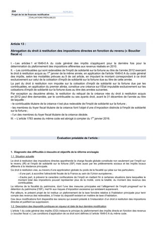 224                                               PLFR 2011
Projet de loi de finances rectificative
                  ÉVALUATIONS PRÉALABLES




Article 13 :

Abrogation du droit à restitution des impositions directes en fonction du revenu (« Bouclier
fiscal »)


I. – Les articles 1 et 1649-0 A du code général des impôts s'appliquent pour la dernière fois pour la
détermination du plafonnement des impositions afférentes aux revenus réalisés en 2010.
II. – Les contribuables qui sont redevables de l'impôt de solidarité sur la fortune au titre de l’année 2012 exercent
le droit à restitution acquis au 1er janvier de la même année, en application de l'article 1649-0 A du code général
des impôts, selon les modalités prévues au 9 de cet article, en imputant le montant correspondant à ce droit
exclusivement sur celui de la cotisation d'impôt de solidarité sur la fortune due au titre de cette année.
La part du droit à restitution non imputée sur la cotisation d'impôt de solidarité sur la fortune due par les
contribuables, en application du premier alinéa, constitue une créance sur l’Etat imputable exclusivement sur les
cotisations d'impôt de solidarité sur la fortune dues au titre des années suivantes.
Par exception au deuxième alinéa, la restitution du reliquat de la créance née du droit à restitution acquis
en 2012 peut être demandée, par le contribuable ou ses ayants droit, avant le 31 décembre de l’année au titre
de laquelle :
- le contribuable titulaire de la créance n’est plus redevable de l'impôt de solidarité sur la fortune ;
- les membres du foyer fiscal titulaire de la créance font l’objet d’une d’imposition distincte à l'impôt de solidarité
sur la fortune ;
- l’un des membres du foyer fiscal titulaire de la créance décède.
III. – L’article 1783 sexies du même code est abrogé à compter du 1er janvier 2016.




                                            Évaluation préalable de l’article :




1. Diagnostic des difficultés à résoudre et objectifs de la réforme envisagée
1.1 Situation actuelle
Le droit à restitution des impositions directes appréhende la charge fiscale globale constituée non seulement par l’impôt sur
le revenu (IR) et l’impôt de solidarité sur la fortune (ISF) mais aussi par les prélèvements sociaux et les impôts locaux
afférents à la résidence principale.
Ce droit à restitution vise, au travers d’une appréciation globale du poids de la fiscalité qui pèse sur les particuliers :
       - d’une part, à accroître l’attractivité fiscale de la France au sein de l’Union européenne ;
       - d’autre part, à prévenir le caractère confiscatoire de l’impôt en mettant fin à certaines situations dans lesquelles le
       montant total des impositions pouvait représenter plus de la moitié, voire la totalité, du montant des revenus des
       contribuables.
La réforme de la fiscalité du patrimoine, dont l’une des mesures principales est l’allègement de l’impôt progressif sur la
détention du patrimoine (l’ISF), met fin aux risques d’imposition excessive qui existaient auparavant.
Par ailleurs, le présent projet de loi institue un plafonnement de la taxe foncière relative à l’habitation principale pour tenir
compte des revenus des redevables, à l’instar du dispositif existant en matière de taxe d’habitation.
Ces deux modifications font disparaître les raisons qui avaient présidé à l’instauration d’un droit à restitution des impositions
directes et justifient sa suppression.
1.2 Description des dispositifs juridiques en vigueur et date de leur dernière modification
L’article 1 du code général des impôts (CGI) instaure le principe du plafonnement des impôts directs en fonction des revenus
(« bouclier fiscal »). Les conditions d’application de ce droit sont définies à l’article 1649-0 A du même code.
 
