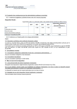 228                                                 PLFR 2011
 Projet de loi de finances rectificative
                      ÉVALUATIONS PRÉALABLES




4.2 Evaluation des conséquences pour les administrations publiques concernées
  4.2.1 Incidences budgétaires (coûts/économies nets de la mesure proposée)

Disposition fiscale :
                                     Augmentation nette (+) ou diminution nette (-) des recettes fiscales exprimée en millions d’euros
                                                                                                       Augmentation pérenne (+)
                                                     2011         2012        2013        2014                    ou
                                                                                                        diminution pérenne (-)
Etat                                                             + 300        + 420       + 720                    + 720
Collectivités territoriales
Sécurité sociale
Autres administrations publiques
Total pour l’ensemble des APU                                    + 300        + 420       + 720                    + 720

  4.2.2 Incidences sur l’emploi public et la charge administrative
Néant.
4.3 Description synthétique de la méthode d’évaluation utilisée
Le coût du « bouclier fiscal » prévu en 2012 est estimé à 720 M€. Compte-tenu des règles d'autoliquidation prévues par le
présent article, le gain pour l'Etat lié à la suppression du bouclier sera progressif jusqu'en 2014.
Il est estimé que le montant pouvant être autoliquidé sur l'ISF en 2012 sera de 420 M€, ce qui représente un gain de 300 M€
pour cet exercice. Le solde, soit 300 M€, pourra être imputé sur l'ISF acquitté en 2013, ce qui représentera un gain
de 420 M€.
5. Consultations menées
5.1 Consultations obligatoires (collectivités d’outre-mer, commissions administratives, …)
Aucune consultation obligatoire n’est nécessaire.
5.2 Consultations facultatives
Aucune consultation spécifique n’a été menée.
6. Mise en œuvre de la disposition
6.1 Liste prévisionnelle des textes d’application nécessaires
Abrogation des dispositions réglementaires d’application (article 344-00 A de l’annexe III au CGI).
6.2 Le cas échéant, moyens autres que budgétaires et juridiques nécessaires à la mise en place du dispositif proposé
(formalités administratives, évolution de l’organisation administrative, …)
Le dispositif ne requiert pas de moyens particuliers pour sa mise en œuvre.
6.3 Modalités de suivi de la disposition (durée d’application, évaluation)
Pas de limitation dans le temps (mesure pérenne).
 