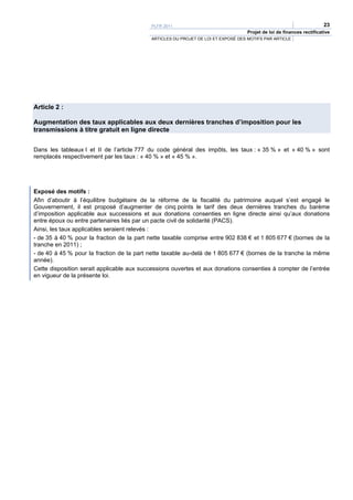 PLFR 2011                                                                  23
                                                                                  Projet de loi de finances rectificative
                                           ARTICLES DU PROJET DE LOI ET EXPOSÉ DES MOTIFS PAR ARTICLE




Article 2 :

Augmentation des taux applicables aux deux dernières tranches d’imposition pour les
transmissions à titre gratuit en ligne directe


Dans les tableaux I et II de l’article 777 du code général des impôts, les taux : « 35 % » et « 40 % » sont
remplacés respectivement par les taux : « 40 % » et « 45 % ».




Exposé des motifs :
Afin d’aboutir à l’équilibre budgétaire de la réforme de la fiscalité du patrimoine auquel s’est engagé le
Gouvernement, il est proposé d’augmenter de cinq points le tarif des deux dernières tranches du barème
d’imposition applicable aux successions et aux donations consenties en ligne directe ainsi qu’aux donations
entre époux ou entre partenaires liés par un pacte civil de solidarité (PACS).
Ainsi, les taux applicables seraient relevés :
- de 35 à 40 % pour la fraction de la part nette taxable comprise entre 902 838 € et 1 805 677 € (bornes de la
tranche en 2011) ;
- de 40 à 45 % pour la fraction de la part nette taxable au-delà de 1 805 677 € (bornes de la tranche la même
année).
Cette disposition serait applicable aux successions ouvertes et aux donations consenties à compter de l’entrée
en vigueur de la présente loi.
 