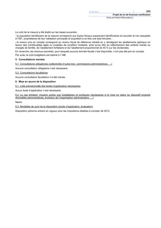 PLFR 2011                                                233
                                                                                             Projet de loi de finances rectificative
                                                                                     ÉVALUATIONS PRÉALABLES




Le coût de la mesure a été établi sur les bases suivantes :
- la population bénéficiaire de la mesure correspond aux foyers fiscaux auparavant bénéficiaires du bouclier et non assujettis
à l’ISF, propriétaires de leur habitation principale et acquittant à ce titre une taxe foncière ;
- le revenu pris en compte correspond au revenu fiscal de référence retraité en y réintégrant les abattements spéciaux en
faveur des contribuables âgés ou invalides de condition modeste, ainsi qu’au titre du rattachement des enfants mariés ou
chargés de famille, de l’abattement forfaitaire et de l’abattement proportionnel de 40 % sur les dividendes.
En revanche, les revenus exonérés, pour lesquels aucune donnée fiscale n’est disponible, n’ont pas été pris en compte.
Par suite, le coût budgétaire est estimé à 7 M€.
5. Consultations menées
5.1 Consultations obligatoires (collectivités d’outre-mer, commissions administratives, …)
Aucune consultation obligatoire n’est nécessaire.
5.2 Consultations facultatives
Aucune consultation facultative n’a été menée.
6. Mise en œuvre de la disposition
6.1 Liste prévisionnelle des textes d’application nécessaires
Aucun texte d’application n’est nécessaire.
6.2 Le cas échéant, moyens autres que budgétaires et juridiques nécessaires à la mise en place du dispositif proposé
(formalités administratives, évolution de l’organisation administrative, …)
Néant.
6.3 Modalités de suivi de la disposition (durée d’application, évaluation)
Disposition pérenne entrant en vigueur pour les impositions établies à compter de 2012.
 