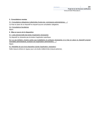 PLFR 2011                                                241
                                                                                             Projet de loi de finances rectificative
                                                                                    ÉVALUATIONS PRÉALABLES




5. Consultations menées
5.1 Consultations obligatoires (collectivités d’outre-mer, commissions administratives, …)
La mise en place de ce dispositif ne requiert aucune consultation obligatoire.
5.2 Consultations facultatives
Néant.
6. Mise en œuvre de la disposition
6.1 Liste prévisionnelle des textes d’application nécessaires
Ce dispositif ne nécessite pas de textes d’application spécifique.
6.2 Le cas échéant, moyens autres que budgétaires et juridiques nécessaires à la mise en place du dispositif proposé
(formalités administratives, évolution de l’organisation administrative, …)
Néant.
6.3 Modalités de suivi de la disposition (durée d’application, évaluation)
Cette mesure entrera en vigueur pour une durée indéterminée (mesure pérenne).
 