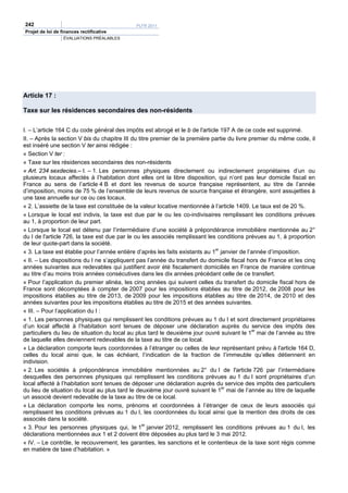 242                                          PLFR 2011
Projet de loi de finances rectificative
                  ÉVALUATIONS PRÉALABLES




Article 17 :

Taxe sur les résidences secondaires des non-résidents


I. – L’article 164 C du code général des impôts est abrogé et le b de l'article 197 A de ce code est supprimé.
II. – Après la section V bis du chapitre III du titre premier de la première partie du livre premier du même code, il
est inséré une section V ter ainsi rédigée :
« Section V ter :
« Taxe sur les résidences secondaires des non-résidents
« Art. 234 sexdecies.– I. – 1. Les personnes physiques directement ou indirectement propriétaires d’un ou
plusieurs locaux affectés à l’habitation dont elles ont la libre disposition, qui n’ont pas leur domicile fiscal en
France au sens de l’article 4 B et dont les revenus de source française représentent, au titre de l’année
d’imposition, moins de 75 % de l’ensemble de leurs revenus de source française et étrangère, sont assujetties à
une taxe annuelle sur ce ou ces locaux.
« 2. L’assiette de la taxe est constituée de la valeur locative mentionnée à l’article 1409. Le taux est de 20 %.
« Lorsque le local est indivis, la taxe est due par le ou les co-indivisaires remplissant les conditions prévues
au 1, à proportion de leur part.
« Lorsque le local est détenu par l’intermédiaire d’une société à prépondérance immobilière mentionnée au 2°
du I de l'article 726, la taxe est due par le ou les associés remplissant les conditions prévues au 1, à proportion
de leur quote-part dans la société.
« 3. La taxe est établie pour l’année entière d’après les faits existants au 1er janvier de l’année d’imposition.
« II. – Les dispositions du I ne s’appliquent pas l’année du transfert du domicile fiscal hors de France et les cinq
années suivantes aux redevables qui justifient avoir été fiscalement domiciliés en France de manière continue
au titre d’au moins trois années consécutives dans les dix années précédant celle de ce transfert.
« Pour l’application du premier alinéa, les cinq années qui suivent celles du transfert du domicile fiscal hors de
France sont décomptées à compter de 2007 pour les impositions établies au titre de 2012, de 2008 pour les
impositions établies au titre de 2013, de 2009 pour les impositions établies au titre de 2014, de 2010 et des
années suivantes pour les impositions établies au titre de 2015 et des années suivantes.
« III. – Pour l’application du I :
« 1. Les personnes physiques qui remplissent les conditions prévues au 1 du I et sont directement propriétaires
d’un local affecté à l’habitation sont tenues de déposer une déclaration auprès du service des impôts des
particuliers du lieu de situation du local au plus tard le deuxième jour ouvré suivant le 1er mai de l’année au titre
de laquelle elles deviennent redevables de la taxe au titre de ce local.
« La déclaration comporte leurs coordonnées à l’étranger ou celles de leur représentant prévu à l'article 164 D,
celles du local ainsi que, le cas échéant, l’indication de la fraction de l’immeuble qu’elles détiennent en
indivision.
« 2. Les sociétés à prépondérance immobilière mentionnées au 2° du I de l'article 726 par l’intermédiaire
desquelles des personnes physiques qui remplissent les conditions prévues au 1 du I sont propriétaires d’un
local affecté à l’habitation sont tenues de déposer une déclaration auprès du service des impôts des particuliers
du lieu de situation du local au plus tard le deuxième jour ouvré suivant le 1er mai de l’année au titre de laquelle
un associé devient redevable de la taxe au titre de ce local.
« La déclaration comporte les noms, prénoms et coordonnées à l’étranger de ceux de leurs associés qui
remplissent les conditions prévues au 1 du I, les coordonnées du local ainsi que la mention des droits de ces
associés dans la société.
« 3. Pour les personnes physiques qui, le 1er janvier 2012, remplissent les conditions prévues au 1 du I, les
déclarations mentionnées aux 1 et 2 doivent être déposées au plus tard le 3 mai 2012.
« IV. – Le contrôle, le recouvrement, les garanties, les sanctions et le contentieux de la taxe sont régis comme
en matière de taxe d’habitation. »
 