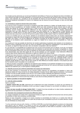 244                                                     PLFR 2011
 Projet de loi de finances rectificative
                    ÉVALUATIONS PRÉALABLES




Il en résulte que les personnes qui ne sont pas fiscalement domiciliées en France et qui disposent de biens immobiliers sur
notre territoire dont elles ont la libre disposition ne concourent pas au financement des services publics nationaux (sécurité,
justice, voirie nationale, etc.), excepté en cas de perception de revenus de source française. Il en est de même pour les
personnes fiscalement domiciliées en France et ne disposant pas de revenus de source française ou dans une très faible
proportion.
1.4 Contraintes au regard du droit de l’UE et choix retenu
Si le droit de l’Union européenne reconnaît la compétence des Etats membres en matière de fiscalité directe, la Cour de
justice de l’Union européenne a, de manière constante, affirmé que cette compétence devait s’exercer dans le cadre du
respect des libertés de circulation garanties par le Traité et que les restrictions à ces libertés sont prohibées. De telles
restrictions peuvent résulter du traitement différencié de deux personnes placées dans une situation objectivement
comparable sans que cette différence de traitement puisse être justifiée par un motif impérieux d’intérêt général, tel
l’efficacité du contrôle fiscal ou la lutte contre la fraude et l’évasion fiscales. Si une différence de situation objective est
avérée entre deux personnes, le droit de l’UE permet ou parfois impose qu’elles fassent l’objet d’un traitement différencié.
La Cour ne considère pas que, par principe, résidents et non-résidents seraient placés dans une situation objectivement
comparable au regard des mesures fiscales qui les régissent et devraient systématiquement recevoir un traitement identique.
Elle veille, pour autant, à ce que les différences de situation invoquées par les Etats membres pour traiter différemment
résidents et non-résidents soient caractérisées au regard de l’objectif de la mesure dont la compatibilité au Traité est
examinée.
Il en résulte qu’il n’est pas possible de discriminer de manière systématique et générale entre résidents et non-résidents en
limitant le champ d’application d’une taxe aux seuls non-résidents, sans déterminer préalablement si ces derniers sont ou
                                                                                                     13
non placés, au regard de l’objet de la taxe, dans une situation comparable à celle des résidents .
Au cas particulier, la compatibilité de la présente taxe avec le droit communautaire peut se déduire, d’une part, de l’objectif
qu’elle poursuit (au regard duquel les résidents et les non-résidents ne sont pas dans une situation comparable) et, d’autre
part, de l’exonération prévue pour ceux des non-résidents qui percevraient l’essentiel de leurs revenus en France. Le constat
d’une discrimination peut ainsi être écarté dès lors que les situations qui sont exposées à des traitements différenciés
s’avèrent elles-mêmes objectivement différentes au regard de l’objectif de la mesure fiscale.
L’objectif de la taxe est de tenir compte de la capacité contributive jugée supérieure de certains contribuables, caractérisée
par la détention d’une résidence secondaire en France dont ils se réservent la jouissance. Or, il apparaît que, tant à l’égard
de l’IR que de l’ISF, les non-résidents ne sont assujettis en France qu’au titre d’une base imposable limitée. Aussi ne
contribuent-ils pas, en matière d’impôts directs, de la même manière que s’ils avaient été des résidents soumis à une
obligation fiscale illimitée en France. Afin de tenir compte de cette différence de situation objective, il est proposé que seuls
les non-résidents soient imposables à la nouvelle taxe.
A défaut de situation comparable, la différence de traitement entre résidents et non-résidents est légitime et ne conduit pas à
la constatation d’une restriction aux libertés de circulation garanties par le droit de l’UE, sans qu’il soit besoin de justifier cette
différence de traitement par un motif impérieux d’intérêt général.
1.5 Objectifs poursuivis par la réforme (présentation de la logique de l’intervention)
Afin de faire participer au financement de ces services publics nationaux les propriétaires non-résidents à raison des
résidences situées en France et dont ils ont la libre disposition à hauteur de leur réelle capacité contributive, il est proposé
d’instituer une taxe annuelle calculée au taux de 20 % sur la valeur locative cadastrale des logements concernés.
Toutefois, une exonération temporaire de six années est prévue en faveur des contribuables qui s’expatrient et qui étaient
domiciliés fiscalement en France durant trois années au cours des dix années précédant leur départ de France.
2. Options possibles et nécessité de légiférer
2.1 Liste des options possibles
Options possibles :
1. Adapter l’article 164 C du CGI, notamment par le relèvement de la base d’imposition ou encore par une extension du
champ aux autres propriétés immobilières et donc aux locaux à usage de bureaux ou aux terrains nus détenus ou pris en
location.
2. Créer une taxe nouvelle et abroger l’article 164 C : il s’agirait d’une taxe annuelle sur la valeur locative cadastrale des
logements dont les propriétaires non-résidents ont la libre disposition.
2.2 Description des avantages/inconvénients des différentes options
Les marges d’adaptation de l’article 164 C apparaissent limitées au regard de l’objectif de financement des services publics,
en particulier en raison des contraintes conventionnelles.
Relever la base d’imposition à l’impôt sur le revenu accentue la concentration de l’impôt sur un nombre très limité de
redevables, concentration peu justifiable sur le plan des principes et peu susceptible de procurer la recette attendue compte
tenu de l’étroitesse du champ actuel.

13
   La Cour conclut ainsi, dans son arrêt « Asscher », C-107/94 du 27/06/1996, à une discrimination déguisée en présence d’un désavantage
fiscal réservé à des non résidents, et en relevant en outre qu’il « est d’autant plus susceptible de concerner à titre principal des
ressortissants étrangers que, en plus du critère de la résidence, il est fait application du critère relatif à la composition, à hauteur de 90 % au
moins en revenus provenant des Pays-Bas, du revenu mondial ».
 
