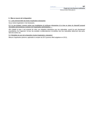 PLFR 2011                                           247
                                                                                        Projet de loi de finances rectificative
                                                                                  ÉVALUATIONS PRÉALABLES




6. Mise en œuvre de la disposition
6.1 Liste prévisionnelle des textes d’application nécessaires
Aucun texte d’application n’est nécessaire.
6.2 Le cas échéant, moyens autres que budgétaires et juridiques nécessaires à la mise en place du dispositif proposé
(formalités administratives, évolution de l’organisation administrative, …
Afin d’établir la taxe, il est proposé de créer une obligation déclarative pour les redevables, quand ils sont directement
propriétaires d’un logement, et pour les sociétés à prépondérance immobilière dont les redevables détiennent des parts,
dans les autres cas.
6.3 Modalités de suivi de la disposition (durée d’application, évaluation)
Mesure d’application pérenne, applicable à compter de 2012 (premier effet budgétaire en 2012).
 