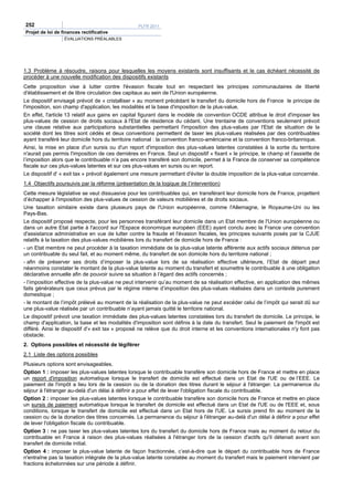 252                                               PLFR 2011
Projet de loi de finances rectificative
                  ÉVALUATIONS PRÉALABLES




1.3 Problème à résoudre, raisons pour lesquelles les moyens existants sont insuffisants et le cas échéant nécessité de
procéder à une nouvelle modification des dispositifs existants
Cette proposition vise à lutter contre l'évasion fiscale tout en respectant les principes communautaires de liberté
d'établissement et de libre circulation des capitaux au sein de l'Union européenne.
Le dispositif envisagé prévoit de « cristalliser » au moment précédant le transfert du domicile hors de France le principe de
l'imposition, son champ d'application, les modalités et la base d'imposition de la plus-value.
En effet, l'article 13 relatif aux gains en capital figurant dans le modèle de convention OCDE attribue le droit d'imposer les
plus-values de cession de droits sociaux à l'Etat de résidence du cédant. Une trentaine de conventions seulement prévoit
une clause relative aux participations substantielles permettant l'imposition des plus-values par l'Etat de situation de la
société dont les titres sont cédés et deux conventions permettent de taxer les plus-values réalisées par des contribuables
ayant transféré leur domicile hors du territoire national : la convention franco-américaine et la convention franco-britannique.
Ainsi, la mise en place d'un sursis ou d'un report d'imposition des plus-values latentes constatées à la sortie du territoire
n'aurait pas permis l'imposition de ces dernières en France. Seul un dispositif « fixant » le principe, le champ et l’assiette de
l’imposition alors que le contribuable n’a pas encore transféré son domicile, permet à la France de conserver sa compétence
fiscale sur ces plus-values latentes et sur ces plus-values en sursis ou en report.
Le dispositif d' « exit tax » prévoit également une mesure permettant d'éviter la double imposition de la plus-value concernée.
1.4 Objectifs poursuivis par la réforme (présentation de la logique de l’intervention)
Cette mesure législative se veut dissuasive pour les contribuables qui, en transférant leur domicile hors de France, projettent
d’échapper à l'imposition des plus-values de cession de valeurs mobilières et de droits sociaux.
Une taxation similaire existe dans plusieurs pays de l'Union européenne, comme l'Allemagne, le Royaume-Uni ou les
Pays-Bas.
Le dispositif proposé respecte, pour les personnes transférant leur domicile dans un Etat membre de l'Union européenne ou
dans un autre Etat partie à l'accord sur l'Espace économique européen (EEE) ayant conclu avec la France une convention
d'assistance administrative en vue de lutter contre la fraude et l'évasion fiscales, les principes suivants posés par la CJUE
relatifs à la taxation des plus-values mobilières lors du transfert de domicile hors de France :
- un Etat membre ne peut procéder à la taxation immédiate de la plus-value latente afférente aux actifs sociaux détenus par
un contribuable du seul fait, et au moment même, du transfert de son domicile hors du territoire national ;
- afin de préserver ses droits d’imposer la plus-value lors de sa réalisation effective ultérieure, l’Etat de départ peut
néanmoins constater le montant de la plus-value latente au moment du transfert et soumettre le contribuable à une obligation
déclarative annuelle afin de pouvoir suivre sa situation à l’égard des actifs concernés ;
- l’imposition effective de la plus-value ne peut intervenir qu’au moment de sa réalisation effective, en application des mêmes
faits générateurs que ceux prévus par le régime interne d’imposition des plus-values réalisées dans un contexte purement
domestique ;
- le montant de l’impôt prélevé au moment de la réalisation de la plus-value ne peut excéder celui de l’impôt qui serait dû sur
une plus-value réalisée par un contribuable n’ayant jamais quitté le territoire national.
Le dispositif prévoit une taxation immédiate des plus-values latentes constatées lors du transfert de domicile. Le principe, le
champ d'application, la base et les modalités d'imposition sont définis à la date du transfert. Seul le paiement de l'impôt est
différé. Ainsi le dispositif d'« exit tax » proposé ne relève que du droit interne et les conventions internationales n'y font pas
obstacle.
2. Options possibles et nécessité de légiférer
2.1 Liste des options possibles
Plusieurs options sont envisageables.
Option 1 : imposer les plus-values latentes lorsque le contribuable transfère son domicile hors de France et mettre en place
un report d'imposition automatique lorsque le transfert de domicile est effectué dans un Etat de l'UE ou de l’EEE. Le
paiement de l'impôt a lieu lors de la cession ou de la donation des titres durant le séjour à l'étranger. La permanence du
séjour à l'étranger au-delà d'un délai à définir a pour effet de lever l'obligation fiscale du contribuable.
Option 2 : imposer les plus-values latentes lorsque le contribuable transfère son domicile hors de France et mettre en place
un sursis de paiement automatique lorsque le transfert de domicile est effectué dans un Etat de l'UE ou de l'EEE et, sous
conditions, lorsque le transfert de domicile est effectué dans un Etat hors de l'UE. Le sursis prend fin au moment de la
cession ou de la donation des titres concernés. La permanence du séjour à l'étranger au-delà d'un délai à définir a pour effet
de lever l'obligation fiscale du contribuable.
Option 3 : ne pas taxer les plus-values latentes lors du transfert du domicile hors de France mais au moment du retour du
contribuable en France à raison des plus-values réalisées à l'étranger lors de la cession d'actifs qu'il détenait avant son
transfert de domicile initial.
Option 4 : imposer la plus-value latente de façon fractionnée, c’est-à-dire que le départ du contribuable hors de France
n'entraîne pas la taxation intégrale de la plus-value latente constatée au moment du transfert mais le paiement intervient par
fractions échelonnées sur une période à définir.
 