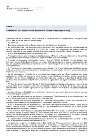258                                          PLFR 2011
Projet de loi de finances rectificative
                  ÉVALUATIONS PRÉALABLES




Article 19 :

Financement du Conseil national des activités privées de sécurité (CNAPS)



Après la section XII du chapitre I bis du titre III de la deuxième partie du livre premier du code général des
impôts, il est ajouté une section XIII ainsi rédigée :
« SECTION XIII
« Contribution perçue au profit du Conseil national des activités privées de sécurité
« Art. 1609 quatertricies. I. - Il est institué une contribution au profit du Centre national des activités privées de
sécurité mentionné au titre II bis de la loi n° 83-629 du 12 juillet 1983 réglementant les activités privées de
sécurité. Le produit de cette taxe est affecté à cet organisme dans la limite de 16,8 millions d’euros par an.
« II.- Sont redevables de la contribution mentionnée au I :
« 1° Les personnes morales et les personnes physiques qui effectuent en France à titre onéreux des activités
privées de sécurité mentionnées aux titres I et II de la loi n° 83-629 du 12 juillet 1983;
« 2° Les personnes morales mentionnées à l’article 11 de la loi n° 83-629 du 12 juillet 1983 qui, agissant pour
leur propre compte, font exécuter en France par certains de leurs salariés une ou plusieurs de ces activités. Le
lieu des prestations concernées est réputé se situer en France lorsque le preneur de l’opération est établi ou
domicilié en France.
« III.- Pour les personnes physiques ou morales mentionnées au 1° du II, la contribution est calculée au taux de
0,5 % sur le montant hors taxe des ventes de prestations de service d’activités privées de sécurité assurées en
France par ces personnes.
« Le fait générateur et l’exigibilité de la contribution interviennent dans les mêmes conditions que celles
applicables en matière de taxe sur la valeur ajoutée. La contribution est constatée, liquidée, recouvrée et
contrôlée selon les mêmes procédures et sous le même régime de sanctions, de garanties, de sûretés et de
privilèges. Les réclamations sont présentées, instruites et jugées selon les règles applicables à cette même
taxe.
« IV.- Pour les personnes mentionnées au 2° du II, la contribution est assise sur les sommes payées à ces
salariés à titre de rémunération. Le taux de la contribution est dans ce cas fixé à 0,7 % du montant de ces
rémunérations, évalué selon les règles prévues aux chapitres Ier et II du titre IV du livre II du code de la sécurité
sociale.
« Le fait générateur et l’exigibilité de la contribution interviennent au moment des versements des sommes
mentionnées au précédent alinéa.
« V.- 1. Les redevables déclarent les éléments nécessaires à l’établissement de la contribution auprès du
service des impôts chargé du recouvrement dont elles dépendent :
« a) sur l'annexe à la déclaration mentionnée au 1 de l'article 287 déposée au titre du mois de mars ou du
premier trimestre de l'année qui suit celle au cours de laquelle la contribution est due ;
« b) sur la déclaration annuelle mentionnée au 3 de l'article 287 déposée dans le courant de l'année qui suit
celle au cours de laquelle la contribution est due, pour les redevables imposés à la taxe sur la valeur ajoutée
selon les modalités simplifiées d'imposition.
« 2. Les personnes mentionnées au II, assujetties et non redevables de la taxe sur la valeur ajoutée, sont tenues
de déposer auprès du service chargé du recouvrement dont relève leur siège ou principal établissement
l'annexe à la déclaration prévue au 1 de l'article 287, au plus tard le 25 avril de l'année qui suit celle au cours de
laquelle la contribution est due, sur laquelle elles déclarent la contribution mentionnée au I.
« 3. Le paiement de la contribution est effectué auprès du service des impôts compétent au plus tard à la date
limite de dépôt des déclarations mentionnées aux 1 et 2.
« VI.- Lorsqu'une personne, non établie dans un État membre de l'Union européenne ou dans un autre État
partie à l'accord sur l'Espace économique européen et ayant conclu une convention fiscale qui contient une
clause d’assistance administrative en vue de lutter contre la fraude ou l’évasion fiscale, est redevable de la
contribution mentionnée au I, elle est tenue de faire accréditer auprès de l'administration fiscale un représentant
établi en France, qui s'engage à remplir les formalités lui incombant et à acquitter la contribution à sa place. Il
 