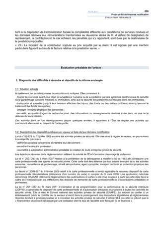 PLFR 2011                                                259
                                                                                              Projet de loi de finances rectificative
                                                                                        ÉVALUATIONS PRÉALABLES




tient à la disposition de l'administration fiscale la comptabilité afférente aux prestations de services rendues et
les données relatives aux rémunérations mentionnées au deuxième alinéa du III. A défaut de désignation de
représentant, la contribution et, le cas échéant, les pénalités qui s’y rapportent, sont dues par le destinataire de
la prestation imposable.
« VII.- Le montant de la contribution s'ajoute au prix acquitté par le client. Il est signalé par une mention
particulière figurant au bas de la facture relative à la prestation servie. »




                                             Évaluation préalable de l’article :



1. Diagnostic des difficultés à résoudre et objectifs de la réforme envisagée


1.1 Situation actuelle
Actuellement, les activités privées de sécurité sont multiples. Elles consistent à :
 - fournir des services ayant pour objet la surveillance humaine ou la surveillance par des systèmes électroniques de sécurité
ou le gardiennage de biens meubles ou immeubles, ainsi que la sécurité des personnes se trouvant dans ces immeubles ;
 - transporter et surveiller jusqu'à leur livraison effective des bijoux, des fonds ou des métaux précieux ainsi qu'assurer le
traitement des fonds transportés ;
 - protéger l'intégrité physique des personnes ;
 - recueillir, en qualité d’agent de recherche privé, des informations ou renseignements destinés à des tiers, en vue de la
défense de leurs intérêts.
Ces activités étant en fort développement depuis quelques années, il appartient à l’État de réguler ces activités qui
concourent elles aussi au respect de l’ordre public.


1.2 Description des dispositifs juridiques en vigueur et date de leur dernière modification
La loi n° 83-629 du 12 juillet 1983 encadre les activités privées de sécurité. Elle vise ainsi à réguler le secteur, en poursuivant
trois objectifs principaux :
 - définir les activités concernées et interdire leur dévoiement ;
 - encadrer l’accès à la profession ;
 - soumettre à autorisation administrative préalable la création de toute entreprise privée de sécurité.
Les évolutions récentes de la réglementation reflètent la volonté de l’État d’encadrer davantage la profession.
La loi n° 2007-297 du 5 mars 2007 relative à la prévention de la délinquance a modifié la loi de 1983 afin d’instaurer une
carte professionnelle des agents de sécurité privée. Cette carte doit être détenue par tout salarié exerçant la ou les activités
suivantes : surveillance et gardiennage, sûreté aéroportuaire, agent cynophile, transport de fonds et protection physique des
personnes.
Le décret n° 2009-137 du 9 février 2009 relatif à la carte professionnelle a rendu applicable le nouveau dispositif de carte
professionnelle dématérialisée (délivrance d’un numéro de carte) à compter du 9 mars 2009. Une application nationale
dénommée DRACAR (délivrance réglementaire des autorisations et cartes) a été mise en place à partir de cette date dans le
cadre de l’instruction par les préfectures des dossiers de demande de carte professionnelle et d’autorisations préalables et
provisoires.
La loi n° 2011-267 du 14 mars 2011 d’orientation et de programmation pour la performance de la sécurité intérieure
(LOPPSI) a généralisé le dispositif de carte professionnelle et d’autorisation préalable et provisoire à toutes les activités de
sécurité privée. Elle a créé le Conseil national des activités privées de sécurité (CNAPS). La volonté de confier à un
établissement public le contrôle de ce secteur s’inscrit dans le prolongement des dispositions législatives et réglementaires
récentes tendant à professionnaliser et à moraliser les activités privées de sécurité. L’article 33-4 de cette loi prévoit que le
« financement du conseil est assuré par une cotisation dont le taux et l’assiette sont fixés par loi de finances ».
 