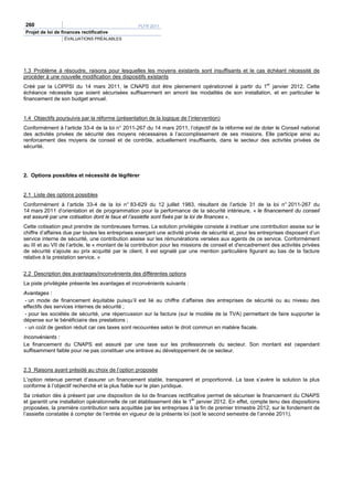 260                                               PLFR 2011
Projet de loi de finances rectificative
                  ÉVALUATIONS PRÉALABLES




1.3 Problème à résoudre, raisons pour lesquelles les moyens existants sont insuffisants et le cas échéant nécessité de
procéder à une nouvelle modification des dispositifs existants
Créé par la LOPPSI du 14 mars 2011, le CNAPS doit être pleinement opérationnel à partir du 1er janvier 2012. Cette
échéance nécessite que soient sécurisées suffisamment en amont les modalités de son installation, et en particulier le
financement de son budget annuel.


1.4 Objectifs poursuivis par la réforme (présentation de la logique de l’intervention)
Conformément à l’article 33-4 de la loi n° 2011-267 du 14 mars 2011, l’objectif de la réforme est de doter le Conseil national
des activités privées de sécurité des moyens nécessaires à l’accomplissement de ses missions. Elle participe ainsi au
renforcement des moyens de conseil et de contrôle, actuellement insuffisants, dans le secteur des activités privées de
sécurité.




2. Options possibles et nécessité de légiférer


2.1 Liste des options possibles
Conformément à l’article 33-4 de la loi n° 83-629 du 12 juillet 1983, résultant de l’article 31 de la loi n° 2011-267 du
14 mars 2011 d’orientation et de programmation pour la performance de la sécurité intérieure, « le financement du conseil
est assuré par une cotisation dont le taux et l’assiette sont fixés par la loi de finances ».
Cette cotisation peut prendre de nombreuses formes. La solution privilégiée consiste à instituer une contribution assise sur le
chiffre d’affaires due par toutes les entreprises exerçant une activité privée de sécurité et, pour les entreprises disposant d’un
service interne de sécurité, une contribution assise sur les rémunérations versées aux agents de ce service. Conformément
au III et au VII de l’article, le « montant de la contribution pour les missions de conseil et d'encadrement des activités privées
de sécurité s'ajoute au prix acquitté par le client. Il est signalé par une mention particulière figurant au bas de la facture
relative à la prestation service. »


2.2 Description des avantages/inconvénients des différentes options
La piste privilégiée présente les avantages et inconvénients suivants :
Avantages :
 - un mode de financement équitable puisqu’il est lié au chiffre d’affaires des entreprises de sécurité ou au niveau des
effectifs des services internes de sécurité ;
 - pour les sociétés de sécurité, une répercussion sur la facture (sur le modèle de la TVA) permettant de faire supporter la
dépense sur le bénéficiaire des prestations ;
 - un coût de gestion réduit car ces taxes sont recouvrées selon le droit commun en matière fiscale.
Inconvénients :
Le financement du CNAPS est assuré par une taxe sur les professionnels du secteur. Son montant est cependant
suffisamment faible pour ne pas constituer une entrave au développement de ce secteur.


2.3 Raisons ayant présidé au choix de l’option proposée
L’option retenue permet d’assurer un financement stable, transparent et proportionné. La taxe s’avère la solution la plus
conforme à l’objectif recherché et la plus fiable sur le plan juridique.
Sa création dès à présent par une disposition de loi de finances rectificative permet de sécuriser le financement du CNAPS
                                                                         er
et garantit une installation opérationnelle de cet établissement dès le 1 janvier 2012. En effet, compte tenu des dispositions
proposées, la première contribution sera acquittée par les entreprises à la fin de premier trimestre 2012, sur le fondement de
l’assiette constatée à compter de l’entrée en vigueur de la présente loi (soit le second semestre de l’année 2011).
 