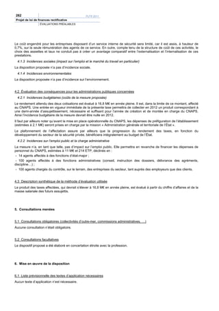 262                                               PLFR 2011
Projet de loi de finances rectificative
                  ÉVALUATIONS PRÉALABLES




Le coût engendré pour les entreprises disposant d’un service interne de sécurité sera limité, car il est assis, à hauteur de
0,7%, sur la seule rémunération des agents de ce service. En outre, compte tenu de la structure de coût de ces activités, le
choix des assiettes et taux ne conduit pas à créer un avantage comparatif entre l’externalisation et l’internalisation de ces
prestations.
 4.1.3 Incidences sociales (impact sur l’emploi et le marché du travail en particulier)
La disposition proposée n’a pas d’incidence sociale.
 4.1.4 Incidences environnementales
La disposition proposée n’a pas d’incidence sur l’environnement.


4.2 Évaluation des conséquences pour les administrations publiques concernées
 4.2.1 Incidences budgétaires (coûts de la mesure proposée)
Le rendement attendu des deux cotisations est évalué à 16,8 M€ en année pleine. Il est, dans la limite de ce montant, affecté
au CNAPS. Une entrée en vigueur immédiate de la présente taxe permettra de collecter en 2012 un produit correspondant à
une demi-année d’assujettissement, nécessaire et suffisant pour l’année de création et de montée en charge du CNAPS.
Ainsi l’incidence budgétaire de la mesure devrait être nulle en 2012.
Il faut par ailleurs noter qu’avant la mise en place opérationnelle du CNAPS, les dépenses de préfiguration de l’établissement
(estimées à 2,1 M€) seront prises en charge par la mission « Administration générale et territoriale de l’État ».
Le plafonnement de l’affectation assure par ailleurs que la progression du rendement des taxes, en fonction du
développement du secteur de la sécurité privée, bénéficiera intégralement au budget de l’État.
 4.2.2 Incidences sur l’emploi public et la charge administrative
La mesure n’a, en tant que telle, pas d’impact sur l’emploi public. Elle permettra en revanche de financer les dépenses de
personnel du CNAPS, estimées à 11 M€ et 214 ETP, déclinés en :
 - 14 agents affectés à des fonctions d’état-major ;
 - 100 agents affectés à des fonctions administratives (conseil, instruction des dossiers, délivrance des agréments,
discipline…) ;
 - 100 agents chargés du contrôle, sur le terrain, des entreprises du secteur, tant auprès des employeurs que des clients.


4.3 Description synthétique de la méthode d’évaluation utilisée
Le produit des taxes affectées, qui devrait s’élever à 16,8 M€ en année pleine, est évalué à partir du chiffre d’affaires et de la
masse salariale des futurs assujettis.




5. Consultations menées


5.1 Consultations obligatoires (collectivités d’outre-mer, commissions administratives, …)
Aucune consultation n’était obligatoire.


5.2 Consultations facultatives
Le dispositif proposé a été élaboré en concertation étroite avec la profession.




6. Mise en œuvre de la disposition


6.1 Liste prévisionnelle des textes d’application nécessaires
Aucun texte d’application n’est nécessaire.
 
