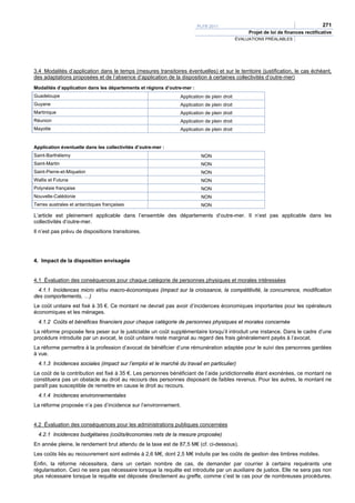 PLFR 2011                                                 271
                                                                                                 Projet de loi de finances rectificative
                                                                                            ÉVALUATIONS PRÉALABLES




3.4 Modalités d’application dans le temps (mesures transitoires éventuelles) et sur le territoire (justification, le cas échéant,
des adaptations proposées et de l’absence d’application de la disposition à certaines collectivités d’outre-mer)
Modalités d’application dans les départements et régions d’outre-mer :
Guadeloupe                                                     Application de plein droit
Guyane                                                         Application de plein droit
Martinique                                                     Application de plein droit
Réunion                                                        Application de plein droit
Mayotte                                                        Application de plein droit


Application éventuelle dans les collectivités d’outre-mer :
Saint-Barthélemy                                                          NON
Saint-Martin                                                              NON
Saint-Pierre-et-Miquelon                                                  NON
Wallis et Futuna                                                          NON
Polynésie française                                                       NON
Nouvelle-Calédonie                                                        NON
Terres australes et antarctiques françaises                               NON

L’article est pleinement applicable dans l’ensemble des départements d’outre-mer. Il n’est pas applicable dans les
collectivités d’outre-mer.
Il n’est pas prévu de dispositions transitoires.




4. Impact de la disposition envisagée


4.1 Évaluation des conséquences pour chaque catégorie de personnes physiques et morales intéressées
  4.1.1 Incidences micro et/ou macro-économiques (impact sur la croissance, la compétitivité, la concurrence, modification
des comportements, …)
Le coût unitaire est fixé à 35 €. Ce montant ne devrait pas avoir d’incidences économiques importantes pour les opérateurs
économiques et les ménages.
  4.1.2 Coûts et bénéfices financiers pour chaque catégorie de personnes physiques et morales concernée
La réforme proposée fera peser sur le justiciable un coût supplémentaire lorsqu’il introduit une instance. Dans le cadre d’une
procédure introduite par un avocat, le coût unitaire reste marginal au regard des frais généralement payés à l’avocat.
La réforme permettra à la profession d’avocat de bénéficier d’une rémunération adaptée pour le suivi des personnes gardées
à vue.
  4.1.3 Incidences sociales (impact sur l’emploi et le marché du travail en particulier)
Le coût de la contribution est fixé à 35 €. Les personnes bénéficiant de l’aide juridictionnelle étant exonérées, ce montant ne
constituera pas un obstacle au droit au recours des personnes disposant de faibles revenus. Pour les autres, le montant ne
paraît pas susceptible de remettre en cause le droit au recours.
  4.1.4 Incidences environnementales
La réforme proposée n’a pas d’incidence sur l’environnement.


4.2 Évaluation des conséquences pour les administrations publiques concernées
  4.2.1 Incidences budgétaires (coûts/économies nets de la mesure proposée)
En année pleine, le rendement brut attendu de la taxe est de 87,5 M€ (cf. ci-dessous).
Les coûts liés au recouvrement sont estimés à 2,6 M€, dont 2,5 M€ induits par les coûts de gestion des timbres mobiles.
Enfin, la réforme nécessitera, dans un certain nombre de cas, de demander par courrier à certains requérants une
régularisation. Ceci ne sera pas nécessaire lorsque la requête est introduite par un auxiliaire de justice. Elle ne sera pas non
plus nécessaire lorsque la requête est déposée directement au greffe, comme c’est le cas pour de nombreuses procédures.
 