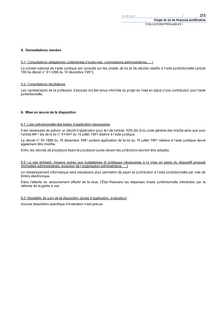 PLFR 2011                                                 273
                                                                                                Projet de loi de finances rectificative
                                                                                         ÉVALUATIONS PRÉALABLES




5. Consultations menées


5.1 Consultations obligatoires (collectivités d’outre-mer, commissions administratives, …)
Le conseil national de l’aide juridique est consulté sur les projets de loi et de décrets relatifs à l’aide juridictionnelle (article
133 du décret n° 91-1266 du 19 décembre 1991).


5.2 Consultations facultatives
Les représentants de la profession d’avocats ont été tenus informés du projet de mise en place d’une contribution pour l’aide
juridictionnelle.




6. Mise en œuvre de la disposition


6.1 Liste prévisionnelle des textes d’application nécessaires
Il est nécessaire de prévoir un décret d’application pour le I de l’article 1635 bis Q du code général des impôts ainsi que pour
l’article 64-1 bis de la loi n° 91-647 du 10 juillet 1991 relative à l’aide juridique.
Le décret n° 91-1266 du 19 décembre 1991 portant application de la loi du 10 juillet 1991 relative à l’aide juridique devra
également être modifié.
Enfin, les décrets de procédure fixant la procédure suivie devant les juridictions devront être adaptés.


6.2 Le cas échéant, moyens autres que budgétaires et juridiques nécessaires à la mise en place du dispositif proposé
(formalités administratives, évolution de l’organisation administrative, …)
Un développement informatique sera nécessaire pour permettre de payer la contribution à l’aide juridictionnelle par voie de
timbre électronique.
Dans l’attente du recouvrement effectif de la taxe, l’État financera les dépenses d’aide juridictionnelle introduites par la
réforme de la garde à vue.


6.3 Modalités de suivi de la disposition (durée d’application, évaluation)
Aucune disposition spécifique d’évaluation n’est prévue.
 