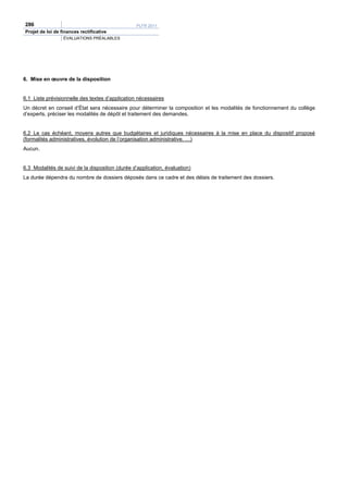 286                                               PLFR 2011
Projet de loi de finances rectificative
                  ÉVALUATIONS PRÉALABLES




6. Mise en œuvre de la disposition


6.1 Liste prévisionnelle des textes d’application nécessaires
Un décret en conseil d’État sera nécessaire pour déterminer la composition et les modalités de fonctionnement du collège
d’experts, préciser les modalités de dépôt et traitement des demandes.


6.2 Le cas échéant, moyens autres que budgétaires et juridiques nécessaires à la mise en place du dispositif proposé
(formalités administratives, évolution de l’organisation administrative, …)
Aucun.


6.3 Modalités de suivi de la disposition (durée d’application, évaluation)
La durée dépendra du nombre de dossiers déposés dans ce cadre et des délais de traitement des dossiers.
 