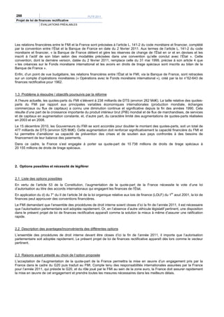 288                                                PLFR 2011
Projet de loi de finances rectificative
                  ÉVALUATIONS PRÉALABLES




Les relations financières entre le FMI et la France sont précisées à l’article L. 141-2 du code monétaire et financier, complété
par la convention entre l’État et la Banque de France en date du 2 février 2011. Aux termes de l’article L. 141-2 du code
monétaire et financier, « la Banque de France détient et gère les réserves de change de l’État en or et en devises et les
inscrit à l’actif de son bilan selon des modalités précisées dans une convention qu’elle conclut avec l’État ». Cette
convention, dont la dernière version, datée du 2 février 2011, remplace celle du 31 mai 1999, précise à son article 4 que
« les créances sur le Fonds monétaire international et les avoirs en droits de tirage spéciaux sont inscrits au bilan de la
Banque de France ».
Enfin, d’un point de vue budgétaire, les relations financières entre l’État et le FMI, via la Banque de France, sont retracées
sur un compte d’opérations monétaires (« Opérations avec le Fonds monétaire international »), créé par la loi n°62-643 de
finances rectificative pour 1962.


1.3 Problème à résoudre / objectifs poursuivis par la réforme
A l’heure actuelle, les quotes-parts du FMI s’élèvent à 238 milliards de DTS (environ 262 Md€). La taille relative des quotes-
parts du FMI par rapport aux principales variables économiques internationales (production mondiale, échanges
commerciaux ou flux de capitaux) a connu une diminution continue et significative depuis la fin des années 1990. Cela
résulte d’une part de la croissance importante du produit intérieur brut (PIB) mondial et de flux de marchandises, de services
et de capitaux en augmentation constante, et, d’autre part, du caractère limité des augmentations de quotes-parts réalisées
en 2003 et en 2008.
Le 15 décembre 2010, les Gouverneurs du FMI se sont accordés pour doubler le montant des quotes-parts, soit un total de
477 milliards de DTS (environ 525 Md€). Cette augmentation doit renforcer significativement la capacité financière du FMI et
lui permettre d’améliorer sa capacité de prévention des crises et de soutien aux pays confrontés à des besoins de
financement de leur balance des paiements.
Dans ce cadre, la France s’est engagée à porter sa quote-part de 10 738 millions de droits de tirage spéciaux à
20 155 millions de droits de tirage spéciaux.




2. Options possibles et nécessité de légiférer


2.1 Liste des options possibles
En vertu de l’article 53 de la Constitution, l’augmentation de la quote-part de la France nécessite le vote d’une loi
d’autorisation au titre des accords internationaux qui engagent les finances de l’État.
En application du d) du 7° du II de l’article 34 de la loi organique relative aux lois de finance (LOLF) du 1er aout 2001, la loi de
finances peut approuver des conventions financières.
Le FMI demandant que l’ensemble des procédures de droit interne soient closes d’ici la fin de l’année 2011, il est nécessaire
que l’autorisation parlementaire soit adoptée rapidement. Or, en l’absence d’autre véhicule législatif pertinent, une disposition
dans le présent projet de loi de finances rectificative apparaît comme la solution la mieux à même d’assurer une ratification
rapide.


2.2 Description des avantages/inconvénients des différentes options
L’ensemble des procédures de droit interne devant être closes d’ici la fin de l’année 2011, il importe que l’autorisation
parlementaire soit adoptée rapidement. Le présent projet de loi de finances rectificative apparaît dès lors comme le vecteur
pertinent.


2.3 Raisons ayant présidé au choix de l’option proposée
L’acceptation de l’augmentation de la quote-part de la France permettra la mise en œuvre d’un engagement pris par la
France dans le cadre du G20 puis traduit au FMI. Compte tenu des responsabilités internationales assurées par la France
pour l’année 2011, qui préside le G20, et du rôle joué par le FMI au sein de la zone euro, la France doit assurer rapidement
la mise en œuvre de cet engagement et prendre toutes les mesures nécessaires dans les meilleurs délais.
 