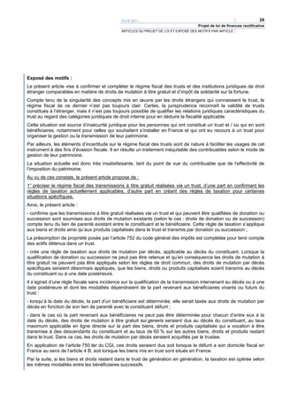 PLFR 2011                                                                  29
                                                                                     Projet de loi de finances rectificative
                                              ARTICLES DU PROJET DE LOI ET EXPOSÉ DES MOTIFS PAR ARTICLE




Exposé des motifs :
Le présent article vise à confirmer et compléter le régime fiscal des trusts et des institutions juridiques de droit
étranger comparables en matière de droits de mutation à titre gratuit et d’impôt de solidarité sur la fortune.
Compte tenu de la singularité des concepts mis en œuvre par les droits étrangers qui connaissent le trust, le
régime fiscal de ce dernier n’est pas toujours clair. Certes, la jurisprudence reconnaît la validité de trusts
constitués à l’étranger, mais il n’est pas toujours possible de qualifier les relations juridiques caractéristiques du
trust au regard des catégories juridiques de droit interne pour en déduire la fiscalité applicable.
Cette situation est source d’insécurité juridique pour les personnes qui ont constitué un trust et / ou qui en sont
bénéficiaires, notamment pour celles qui souhaitent s’installer en France et qui ont eu recours à un trust pour
organiser la gestion ou la transmission de leur patrimoine.
Par ailleurs, les éléments d’incertitude sur le régime fiscal des trusts sont de nature à faciliter les usages de cet
instrument à des fins d’évasion fiscale. Il en résulte un traitement inéquitable des contribuables selon le mode de
gestion de leur patrimoine.
La situation actuelle est donc très insatisfaisante, tant du point de vue du contribuable que de l’effectivité de
l’imposition du patrimoine.
Au vu de ces constats, le présent article propose de :
1° préciser le régime fiscal des transmissions à titre gratuit réalisées via un trust, d’une part en confirmant les
règles de taxation actuellement applicables, d’autre part en créant des règles de taxation pour certaines
situations spécifiques.
Ainsi, le présent article :
- confirme que les transmissions à titre gratuit réalisées via un trust et qui peuvent être qualifiées de donation ou
succession sont soumises aux droits de mutation existants (selon le cas : droits de donation ou de succession)
compte tenu du lien de parenté existant entre le constituant et le bénéficiaire. Cette règle de taxation s’applique
aux biens et droits ainsi qu’aux produits capitalisés dans le trust et transmis par donation ou succession ;
La présomption de propriété posée par l’article 752 du code général des impôts est complétée pour tenir compte
des actifs détenus dans un trust.
- crée une règle de taxation aux droits de mutation par décès, applicable au décès du constituant. Lorsque la
qualification de donation ou succession ne peut pas être retenue et qu’en conséquence les droits de mutation à
titre gratuit ne peuvent pas être appliqués selon les règles de droit commun, des droits de mutation par décès
spécifiques seraient désormais appliqués, que les biens, droits ou produits capitalisés soient transmis au décès
du constituant ou à une date postérieure.
Il s’agirait d’une règle fiscale sans incidence sur la qualification de la transmission intervenant au décès ou à une
date postérieure et dont les modalités dépendraient de la part revenant aux bénéficiaires vivants ou futurs du
trust :
- lorsqu’à la date du décès, la part d’un bénéficiaire est déterminée, elle serait taxée aux droits de mutation par
décès en fonction de son lien de parenté avec le constituant défunt ;
- dans le cas où la part revenant aux bénéficiaires ne peut pas être déterminée pour chacun d’entre eux à la
date du décès, des droits de mutation à titre gratuit sui generis seraient dus au décès du constituant, au taux
maximum applicable en ligne directe sur la part des biens, droits et produits capitalisés qui a vocation à être
transmise à des descendants du constituant et au taux de 60 % sur les autres biens, droits et produits restant
dans le trust. Dans ce cas, les droits de mutation par décès seraient acquittés par le trustee.
En application de l’article 750 ter du CGI, ces droits seraient dus soit lorsque le défunt a son domicile fiscal en
France au sens de l’article 4 B, soit lorsque les biens mis en trust sont situés en France.
Par la suite, si les biens et droits restent dans le trust de génération en génération, la taxation est opérée selon
les mêmes modalités entre les bénéficiaires successifs.
 