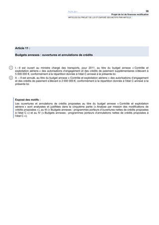 PLFR 2011                                                                  39
                                                                                        Projet de loi de finances rectificative
                                                 ARTICLES DU PROJET DE LOI ET EXPOSÉ DES MOTIFS PAR ARTICLE




    Article 11 :

    Budgets annexes : ouvertures et annulations de crédits



1   I. - Il est ouvert au ministre chargé des transports, pour 2011, au titre du budget annexe « Contrôle et
    exploitation aériens » des autorisations d’engagement et des crédits de paiement supplémentaires s’élevant à
    5 000 000 €, conformément à la répartition donnée à l’état C annexé à la présente loi.
2   II. – Il est annulé, au titre du budget annexe « Contrôle et exploitation aériens » des autorisations d’engagement
    et des crédits de paiement s’élevant à 2 000 000 €, conformément à la répartition donnée à l’état C annexé à la
    présente loi.




    Exposé des motifs :
    Les ouvertures et annulations de crédits proposées au titre du budget annexe « Contrôle et exploitation
    aériens » sont analysées et justifiées dans la cinquième partie (« Analyse par mission des modifications de
    crédits proposées »), au III (« Budgets annexes : programmes porteurs d’ouvertures nettes de crédits proposées
    à l’état C ») et au IV (« Budgets annexes : programmes porteurs d’annulations nettes de crédits proposées à
    l’état C »).
 