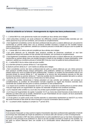 44                                                                 PLFR 2011
     Projet de loi de finances rectificative
                       ARTICLES DU PROJET DE LOI ET EXPOSÉ DES MOTIFS PAR ARTICLE




     Article 15 :

     Impôt de solidarité sur la fortune - Aménagements du régime des biens professionnels

1
     I. – L’article 885 N du code général des impôts est complété par deux alinéas ainsi rédigés :
2    « Sont présumées constituer une seule profession les différentes activités professionnelles exercées par une
     même personne et qui sont soit similaires, soit connexes et complémentaires.
3    « Sont également considérées comme des biens professionnels les parts ou actions détenues par une personne
     mentionnée au premier alinéa dans une ou plusieurs sociétés soumises à l'impôt sur les sociétés lorsque
     chaque participation, prise isolément, satisfait aux conditions prévues à l’article 885 O bis pour avoir la qualité de
     biens professionnels. »
4    II. – L’article 885 O du même code est complété par deux alinéas ainsi rédigés :
5    « Les parts détenues par le redevable dans plusieurs sociétés de personnes constituent un seul bien
     professionnel lorsque les sociétés ont des activités soit similaires, soit connexes et complémentaires.
6    « Sont également considérées comme des biens professionnels les parts ou actions détenues par une personne
     mentionnée au premier alinéa dans une société soumise à l'impôt sur les sociétés si chaque participation, prise
     isolément, satisfait aux conditions prévues à l’article 885 O bis pour avoir la qualité de biens professionnels. »
7    III. – L’article 885 O bis du même code est ainsi modifié :
8    a) La dernière phrase du premier alinéa du 2° est supprimée ;
9    b) Après le premier alinéa du 2°, sont insérés six alinéas ainsi rédigés :
10   « Sont considérées comme des biens professionnels les parts ou actions détenues par une même personne
     dans plusieurs sociétés lorsque chaque participation, prise isolément, satisfait aux conditions prévues par le
     présent article pour avoir la qualité de biens professionnels. Toutefois, la condition de rémunération prévue à la
     seconde phrase du second alinéa du 1° est respectée si la somme des rémunérations perçues au titre des
     fonctions énumérées au premier alinéa du 1° dans les sociétés dont le redevable possède des parts ou actions
     représente plus de la moitié des revenus mentionnés à la même phrase.
11   « Lorsque les sociétés mentionnées à l’alinéa précédent ont des activités soit similaires, soit connexes et
     complémentaires, la condition de rémunération normale s’apprécie au regard des fonctions exercées dans
     l’ensemble des sociétés dont les parts ou actions constituent un bien professionnel.
12   « Le respect de la condition de possession de 25 % au moins du capital de la société prévue au premier alinéa
     n'est pas exigé après une augmentation de capital si le redevable remplit les trois conditions suivantes :
13   « a) Il a respecté cette condition au cours des cinq années ayant précédé l’augmentation de capital ;
14   « b) A l’issue de l’augmentation de capital, il possède 12,5 % au moins des droits financiers et des droits de vote
     attachés aux titres émis par la société, directement ou par l'intermédiaire de son conjoint, de leurs ascendants
     ou descendants ou de leurs frères et sœurs ;
15   « c) Il est partie à un pacte conclu avec d’autres associés ou actionnaires représentant au total 25 % au moins
     des droits financiers et des droits de vote et exerçant un pouvoir d’orientation dans la société. »
16   IV. – Le présent article s’applique à compter du 1er janvier 2012.




     Exposé des motifs :
     Il est proposé d’assouplir sur deux points le régime d’exonération des biens professionnels applicable à l’activité
     économique des redevables de l’impôt de solidarité sur la fortune (ISF) afin de lever un frein à l’entreprenariat.
     D’une part, l’exonération d’ISF des biens professionnels ne porte actuellement que sur les biens nécessaires à
     l’exercice à titre principal d’une profession et, dans le cas des sociétés soumises à l’impôt sur les sociétés, sur
     les parts ou actions détenues dans une société où le contribuable exerce effectivement une fonction de
     direction.
 