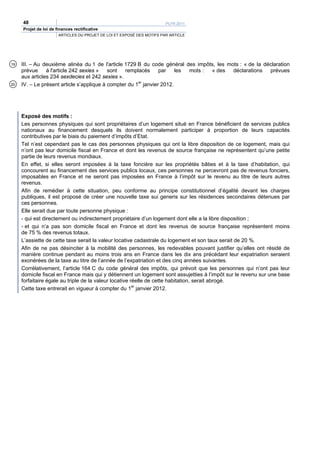 48                                                                 PLFR 2011
     Projet de loi de finances rectificative
                       ARTICLES DU PROJET DE LOI ET EXPOSÉ DES MOTIFS PAR ARTICLE




19   III. – Au deuxième alinéa du 1 de l'article 1729 B du code général des impôts, les mots : « de la déclaration
     prévue     à l'article 242 sexies »   sont  remplacés       par    les mots : « des  déclarations   prévues
     aux articles 234 sexdecies et 242 sexies ».
20   IV. – Le présent article s’applique à compter du 1er janvier 2012.




     Exposé des motifs :
     Les personnes physiques qui sont propriétaires d’un logement situé en France bénéficient de services publics
     nationaux au financement desquels ils doivent normalement participer à proportion de leurs capacités
     contributives par le biais du paiement d’impôts d’Etat.
     Tel n’est cependant pas le cas des personnes physiques qui ont la libre disposition de ce logement, mais qui
     n’ont pas leur domicile fiscal en France et dont les revenus de source française ne représentent qu’une petite
     partie de leurs revenus mondiaux.
     En effet, si elles seront imposées à la taxe foncière sur les propriétés bâties et à la taxe d’habitation, qui
     concourent au financement des services publics locaux, ces personnes ne percevront pas de revenus fonciers,
     imposables en France et ne seront pas imposées en France à l’impôt sur le revenu au titre de leurs autres
     revenus.
     Afin de remédier à cette situation, peu conforme au principe constitutionnel d’égalité devant les charges
     publiques, il est proposé de créer une nouvelle taxe sui generis sur les résidences secondaires détenues par
     ces personnes.
     Elle serait due par toute personne physique :
     - qui est directement ou indirectement propriétaire d’un logement dont elle a la libre disposition ;
     - et qui n’a pas son domicile fiscal en France et dont les revenus de source française représentent moins
     de 75 % des revenus totaux.
     L’assiette de cette taxe serait la valeur locative cadastrale du logement et son taux serait de 20 %.
     Afin de ne pas désinciter à la mobilité des personnes, les redevables pouvant justifier qu’elles ont résidé de
     manière continue pendant au moins trois ans en France dans les dix ans précédant leur expatriation seraient
     exonérées de la taxe au titre de l’année de l’expatriation et des cinq années suivantes.
     Corrélativement, l’article 164 C du code général des impôts, qui prévoit que les personnes qui n’ont pas leur
     domicile fiscal en France mais qui y détiennent un logement sont assujetties à l’impôt sur le revenu sur une base
     forfaitaire égale au triple de la valeur locative réelle de cette habitation, serait abrogé.
     Cette taxe entrerait en vigueur à compter du 1er janvier 2012.
 