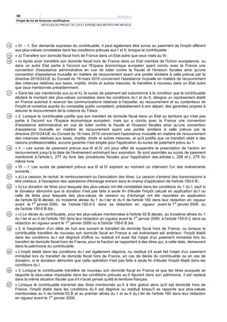 50                                                                 PLFR 2011
     Projet de loi de finances rectificative
                       ARTICLES DU PROJET DE LOI ET EXPOSÉ DES MOTIFS PAR ARTICLE




14   « IV. – 1. Sur demande expresse du contribuable, il peut également être sursis au paiement de l'impôt afférent
     aux plus-values constatées dans les conditions prévues aux I et II, lorsque le contribuable :
15   « a) Transfère son domicile fiscal hors de France dans un Etat autre que ceux visés au III ;
16   « b) Après avoir transféré son domicile fiscal hors de France dans un Etat membre de l'Union européenne, ou
     dans un autre Etat partie à l'accord sur l'Espace économique européen ayant conclu avec la France une
     convention d'assistance administrative en vue de lutter contre la fraude et l'évasion fiscales ainsi qu'une
     convention d'assistance mutuelle en matière de recouvrement ayant une portée similaire à celle prévue par la
     directive 2010/24/UE du Conseil du 16 mars 2010 concernant l'assistance mutuelle en matière de recouvrement
     des créances relatives aux taxes, impôts, droits et autres mesures, le transfère à nouveau dans un Etat autre
     que ceux mentionnés précédemment.
17   « Dans les cas mentionnés aux a) et b), le sursis de paiement est subordonné à la condition que le contribuable
     déclare le montant des plus-values constatées dans les conditions du I et du II, désigne un représentant établi
     en France autorisé à recevoir les communications relatives à l'assiette, au recouvrement et au contentieux de
     l'impôt et constitue auprès du comptable public compétent, préalablement à son départ, des garanties propres à
     assurer le recouvrement de la créance du Trésor.
18   « 2. Lorsque le contribuable justifie que son transfert de domicile fiscal dans un Etat ou territoire qui n'est pas
     partie à l'accord sur l'Espace économique européen, mais qui a conclu avec la France une convention
     d'assistance administrative en vue de lutter contre la fraude et l'évasion fiscales ainsi qu'une convention
     d'assistance mutuelle en matière de recouvrement ayant une portée similaire à celle prévue par la
     directive 2010/24/UE du Conseil du 16 mars 2010 concernant l'assistance mutuelle en matière de recouvrement
     des créances relatives aux taxes, impôts, droits et autres mesures, et qu'il justifie que ce transfert obéit à des
     raisons professionnelles, aucune garantie n'est exigée pour l'application du sursis de paiement prévu au 1.
19   « V. – Les sursis de paiement prévus aux III et IV ont pour effet de suspendre la prescription de l'action en
     recouvrement jusqu'à la date de l'événement entraînant leur expiration. Ils sont assimilés au sursis de paiement
     mentionné à l'article L. 277 du livre des procédures fiscales pour l'application des articles L. 208 et L. 279 du
     même livre.
20   « VI. – 1. Les sursis de paiement prévus aux III et IV expirent au moment où intervient l'un des événements
     suivants :
21   « a) La cession, le rachat, le remboursement ou l'annulation des titres. La cession s'entend des transmissions à
     titre onéreux, à l'exception des opérations d'échange entrant dans le champ d'application de l'article 150-0 B ;
22   « b) La donation de titres pour lesquels des plus-values ont été constatées dans les conditions du 1 du I, sauf si
     le donateur démontre que la donation n'est pas faite à seule fin d'éluder l'impôt calculé en application du I ou
     celle de titres pour lesquels des plus-values de cession ou d’échange ont été reportées en application
     de l'article 92 B decies, du troisième alinéa du 1 du I ter et du II de l'article 160 dans leur rédaction en vigueur
     avant le 1er janvier 2000, de l'article 150-0 C dans sa rédaction en vigueur avant le 1er janvier 2006 ou
     de l'article 150-0 B bis ;
23   « c) Le décès du contribuable, pour les plus-values mentionnées à l'article 92 B decies, au troisième alinéa du 1
     du I ter et au II de l'article 160 dans leur rédaction en vigueur avant le 1er janvier 2000, à l'article 150-0 C dans sa
     rédaction en vigueur avant le 1er janvier 2006 ou à l'article 150-0 B bis.
24   « 2. A l'expiration d'un délai de huit ans suivant le transfert de domicile fiscal hors de France, ou lorsque le
     contribuable transfère de nouveau son domicile fiscal en France si cet événement est antérieur, l'impôt établi
     dans les conditions du I est dégrevé d'office ou restitué s'il avait fait l'objet d'un paiement immédiat lors du
     transfert de domicile fiscal hors de France, pour la fraction se rapportant à des titres qui, à cette date, demeurent
     dans le patrimoine du contribuable.
25   « L'impôt établi dans les conditions du I est également dégrevé, ou restitué s'il avait fait l'objet d'un paiement
     immédiat lors du transfert de domicile fiscal hors de France, en cas de décès du contribuable ou en cas de
     donation, si le donateur démontre que cette opération n'est pas faite à seule fin d'éluder l'impôt établi dans les
     conditions du I.
26   « 3. Lorsque le contribuable transfère de nouveau son domicile fiscal en France et que les titres auxquels se
     rapporte la plus-value imposable dans les conditions prévues au II figurent dans son patrimoine, il est replacé
     dans la même situation fiscale que s'il n'avait jamais quitté le territoire français.
27   « Lorsque le contribuable transmet des titres mentionnés au II à titre gratuit alors qu'il est domicilié hors de
     France, l'impôt établi dans les conditions du II est dégrevé ou restitué lorsqu'il se rapporte aux plus-values
     mentionnées au II de l'article 92 B et au premier alinéa du 1 et au 4 du I ter de l'article 160 dans leur rédaction
     en vigueur avant le 1er janvier 2000.
 