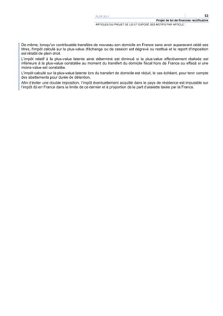 PLFR 2011                                                                  53
                                                                                     Projet de loi de finances rectificative
                                              ARTICLES DU PROJET DE LOI ET EXPOSÉ DES MOTIFS PAR ARTICLE




De même, lorsqu'un contribuable transfère de nouveau son domicile en France sans avoir auparavant cédé ses
titres, l'impôt calculé sur la plus-value d'échange ou de cession est dégrevé ou restitué et le report d'imposition
est rétabli de plein droit.
L’impôt relatif à la plus-value latente ainsi déterminé est diminué si la plus-value effectivement réalisée est
inférieure à la plus-value constatée au moment du transfert du domicile fiscal hors de France ou effacé si une
moins-value est constatée.
L'impôt calculé sur la plus-value latente lors du transfert de domicile est réduit, le cas échéant, pour tenir compte
des abattements pour durée de détention.
Afin d’éviter une double imposition, l’impôt éventuellement acquitté dans le pays de résidence est imputable sur
l’impôt dû en France dans la limite de ce dernier et à proportion de la part d’assiette taxée par la France.
 