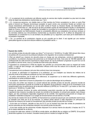PLFR 2011                                                                  55
                                                                                           Projet de loi de finances rectificative
                                                    ARTICLES DU PROJET DE LOI ET EXPOSÉ DES MOTIFS PAR ARTICLE




16   « 3. Le paiement de la contribution est effectué auprès du service des impôts compétent au plus tard à la date
     limite de dépôt des déclarations mentionnées aux 1 et 2.
17   « VI.- Lorsqu'une personne, non établie dans un État membre de l'Union européenne ou dans un autre État
     partie à l'accord sur l'Espace économique européen et ayant conclu une convention fiscale qui contient une
     clause d’assistance administrative en vue de lutter contre la fraude ou l’évasion fiscale, est redevable de la
     contribution mentionnée au I, elle est tenue de faire accréditer auprès de l'administration fiscale un représentant
     établi en France, qui s'engage à remplir les formalités lui incombant et à acquitter la contribution à sa place. Il
     tient à la disposition de l'administration fiscale la comptabilité afférente aux prestations de services rendues et
     les données relatives aux rémunérations mentionnées au deuxième alinéa du III. A défaut de désignation de
     représentant, la contribution et, le cas échéant, les pénalités qui s’y rapportent, sont dues par le destinataire de
     la prestation imposable.
18   « VII.- Le montant de la contribution s'ajoute au prix acquitté par le client. Il est signalé par une mention
     particulière figurant au bas de la facture relative à la prestation servie. »




     Exposé des motifs :
     Les activités privées de sécurité visées aux titres Ier et II de la loi n° 83-629 du 12 juillet 1983 doivent être mieux
     encadrées afin de poursuivre la professionnalisation et la régulation de ce secteur professionnel.
     L’État est attentif aux missions de sécurité prises en charge par ces entreprises, comme le gardiennage, la
     surveillance, la protection physique des personnes ou le transport de fonds. Avec plus de 160 000 salariés, les
     professionnels de cette branche expriment le même besoin de voir la profession progresser du point de vue de
     la qualité du service rendu, sous un contrôle de l’État rendu plus efficace.
     Il appartient en conséquence à l’État de réguler ces activités qui concourent elles aussi au respect de l’ordre
     public. Il s’agit de faire émerger une collaboration efficace entre tous les acteurs de la sécurité, qu’ils soient
     publics ou privés.
     L’encadrement de la profession doit ainsi être renforcé dans trois domaines :
      - le conseil, la valorisation et l’assistance à la profession, en vue d’adapter aux besoins les métiers de la
     sécurité privée et les politiques publiques qui leur sont applicables ;
      - la police administrative, par le biais de la délivrance, la suspension ou le retrait des différents agréments,
     autorisations et cartes professionnelles ;
      - la discipline, notamment à travers la préparation d’un code de déontologie de la profession.
     Il est prévu de confier ces missions au conseil national des activités privées de sécurité, personne morale de
     droit public représentant l’autorité de contrôle et de régulation de la profession créée par la loi d’orientation et de
     programmation pour la performance de la sécurité intérieure (LOPPSI) du 14 mars 2011, qui insère un titre II bis
     dans la loi n° 83-629 du 12 juillet 1983.
     Chargé de certaines fonctions de police administrative jusqu’alors assurées par les préfectures, auxquelles
     s’ajouteront des missions nouvelles de conseil, de contrôle et de discipline, le conseil sera assisté, dans chaque
     région, par des commissions régionales d’agrément et de contrôle. Cet organisme doit prendre en charge son
     installation matérielle et disposer d’un budget de fonctionnement annuel estimé à 16,8 M€.
     Aux termes de l’article 33-4 de la LOPPSI, le financement du conseil est assuré par une contribution dont le taux
     et l’assiette sont fixés par la loi de finances. Le présent article répond à cette disposition en prévoyant de
     financer les missions de conseil et d’encadrement des activités privées de sécurité sur la base :
      - d’une taxe sur la facture, calculée au taux de 0,5 % sur le montant hors taxe des ventes de prestations de
     service assurées par des entreprises exerçant une activité privée de sécurité ;
      - d’une taxe versée par les personnes morales disposant d’un service interne de sécurité, à hauteur de 0,7 %
     de la masse salariale de ce service.
     Le produit de cette taxe, estimé à 16,8 M€ en année pleine, est affecté dès sa création au CNAPS. Si le produit
     devait être supérieur à ce montant, l’excédent serait porté en recette du budget de l’État.
 