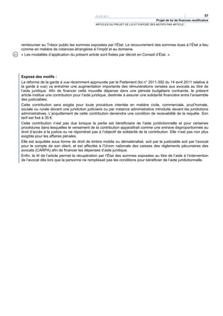 PLFR 2011                                                                  57
                                                                                          Projet de loi de finances rectificative
                                                   ARTICLES DU PROJET DE LOI ET EXPOSÉ DES MOTIFS PAR ARTICLE




     rembourser au Trésor public les sommes exposées par l’État. Le recouvrement des sommes dues à l’État a lieu
     comme en matière de créances étrangères à l’impôt et au domaine.
21   « Les modalités d’application du présent article sont fixées par décret en Conseil d’État. ».




     Exposé des motifs :
     La réforme de la garde à vue récemment approuvée par le Parlement (loi n° 2011-392 du 14 avril 2011 relative à
     la garde à vue) va entraîner une augmentation importante des rémunérations versées aux avocats au titre de
     l’aide juridique. Afin de financer cette nouvelle dépense dans une période budgétaire contrainte, le présent
     article institue une contribution pour l’aide juridique, destinée à assurer une solidarité financière entre l’ensemble
     des justiciables.
     Cette contribution sera exigée pour toute procédure intentée en matière civile, commerciale, prud’homale,
     sociale ou rurale devant une juridiction judiciaire ou par instance administrative introduite devant les juridictions
     administratives. L’acquittement de cette contribution deviendra une condition de recevabilité de la requête. Son
     tarif est fixé à 35 €.
     Cette contribution n’est pas due lorsque la partie est bénéficiaire de l’aide juridictionnelle et pour certaines
     procédures dans lesquelles le versement de la contribution apparaîtrait comme une entrave disproportionnée au
     droit d’accès à la justice ou ne répondrait pas à l’objectif de solidarité de la contribution. Elle n’est pas non plus
     exigible pour les affaires pénales.
     Elle est acquittée sous forme de droit de timbre mobile ou dématérialisé, soit par le justiciable soit par l’avocat
     pour le compte de son client, et est affectée à l’Union nationale des caisses des règlements pécuniaires des
     avocats (CARPA) afin de financer les dépenses d’aide juridique.
     Enfin, le III de l’article permet la récupération par l’État des sommes exposées au titre de l’aide à l’intervention
     de l’avocat dès lors que la personne ne remplissait pas les conditions pour bénéficier de l’aide juridictionnelle.
 
