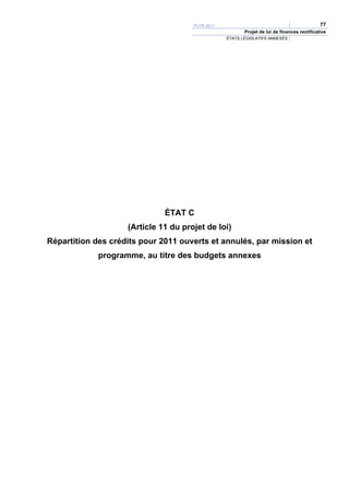 PLFR 2011                                              77
                                                         Projet de loi de finances rectificative
                                                  ÉTATS LÉGISLATIFS ANNEXÉS




                              ÉTAT C
                    (Article 11 du projet de loi)
Répartition des crédits pour 2011 ouverts et annulés, par mission et
             programme, au titre des budgets annexes
 