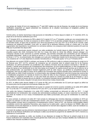 8                                                                                            PLFR 2011
Projet de loi de finances rectificative
                  RAPPORT SUR L’ÉVOLUTION DE LA SITUATION ÉCONOMIQUE ET EXPOSÉ GÉNÉRAL DES MOTIFS




                                                   er
Aux termes de l’article 53 de la loi organique du 1 août 2001 relative aux lois de finances, les projets de loi de finances
rectificative comportent un rapport présentant les évolutions de la situation économique et budgétaire justifiant les
dispositions qu’ils comportent.


Comme prévu, la reprise économique s’est poursuivie et intensifiée en France depuis le dépôt, le 17 novembre 2010, du
projet de loi de finances rectificative pour 2010.
     e                                                                      e
Au 4 trimestre 2010, la croissance du PIB a atteint 0,4 % (après 0,2 % au 3 trimestre), portée par une consommation des
ménages très dynamique. Au total, la croissance en 2010 a atteint 1,5 % en données corrigées des jours ouvrables et 1,6 %
en données brutes, en ligne avec la prévision pour 2010 sous-jacente au PLF pour 2011 et au PLFR de fin d’année. Cette
croissance est largement imputable, d’une part, au rebond de la demande intérieure privée et, d’autre part, à la forte
augmentation des exportations, la contribution du commerce extérieur à la croissance étant nettement positive (0,4 point de
PIB) pour la première fois depuis 2001.
Les indicateurs conjoncturels récents indiquent une nette accélération de l’activité depuis le début de l’année 2011 : les
enquêtes auprès des chefs d’entreprise font état d’un niveau très élevé du climat des affaires, laissant présager une
croissance robuste et plus autonome au premier semestre. Ces données d’enquête sont corroborées par les indicateurs
quantitatifs disponibles : après un net rebond en janvier (+ 1,5 %), la production manufacturière est ainsi restée dynamique
en février (+ 0,7 %) ; la consommation des ménages a en outre pour l’instant bien résisté à la fin de la prime à la casse, avec
une croissance de 1,2 % des dépenses en produits manufacturés au 1er trimestre (après 1,8 % au 4e trimestre 2010).
Ces éléments ont conduit l’OCDE à anticiper une hausse du PIB conforme à celle du scénario économique du projet de loi
de finances pour 2011 (2,0 %), prévision de croissance qui est conservée dans le présent projet de loi de finances
rectificative. Ce rythme permettrait une accélération des créations d’emplois dans les secteurs marchands (+ 160 000 sur
l’année). L’activité serait soutenue par l’investissement des entreprises, qui joue traditionnellement un rôle d’accélérateur en
phase de reprise et qui bénéficierait de la très forte baisse de la taxation du capital productif permise par la réforme de la
taxe professionnelle. Les exportations tireraient également profit de cette mesure, qui améliore la compétitivité-prix des
entreprises, ainsi que de celles en faveur de la qualité et de l’innovation des produits exportés (avec notamment le soutien à
la R&D grâce au crédit d’impôt recherche). La consommation des ménages profiterait en outre de la hausse des revenus liée
à l’amélioration progressive du marché du travail et du début de reflux du taux d’épargne, qui permettraient de compenser
une inflation en moyenne annuelle 2011 un peu plus haute que prévue au moment du projet de loi de finances (+ 1,8 %
contre 1,5 %), reflétant la hausse des prix du pétrole. La croissance française devrait également bénéficier en 2011 de l’effort
de reconstitution des stocks, lesquels n’ont pas encore retrouvé leur niveau d’avant-crise.
En 2011, le déficit public devrait s'établir à 5,7 points de PIB, soit une amélioration de 0,3 point par rapport au déficit de
6,0 points prévu lors du projet de loi de finances initiale pour 2011.
Cette amélioration provient essentiellement de la prise en compte de la bonne surprise constatée sur le solde 2010 (déficit
de 7 % au lieu des 7,7 % estimés au moment du PLF pour 2011), qui se répercuterait en partie sur 2011.
Une partie des facteurs d’explication d’un solde 2010 meilleur qu’escompté se retrouvent en effet sur 2011 : il s’agit
essentiellement de l’amélioration des comptes des administrations publiques locales, en raison notamment du fort rebond
des droits de mutation et d’un niveau d’investissement plus faible qu’escompté, ainsi que de l’amélioration du solde des
hôpitaux.
En sens contraire, la prévision de solde 2011 tient compte du rattrapage des moindres dépenses constatées en 2010 par
rapport à la prévision au titre des investissements d'avenir, ainsi que du traitement en comptabilité nationale des avances
remboursables incluses dans le programme d’investissements d’avenir. Dans le PLF, ces avances remboursables étaient
considérées comme des opérations financières, sans impact sur le solde public ; suite à la décision de l’INSEE, elles sont
considérées comme des dépenses au moment du décaissement et viennent alors dégrader le déficit, avant de l’améliorer au
moment de leur remboursement.
Il convient de souligner que les prévisions macroéconomiques et de finances publiques pour 2011 retenues dans le présent
projet de loi de finances rectificative sont identiques à celles sous-tendant le programme de stabilité 2011-2014, transmis au
Parlement le 15 avril dernier.
Les modifications apportées au solde, aux recettes et aux dépenses du budget de l’État par le présent projet de loi de
finance rectificative sont explicitées dans l’exposé général des motifs ainsi que dans l’analyse détaillée des modifications de
crédits et des mesures nouvelles en recettes.
 
