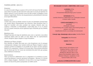 PLANNING JANVIER - MAI 2014
Promotion
Le concert de midi à Flagey en janvier 2014 (10/01/2014) du Trio Bin°oculaire
nous donne l'occasion de faire découvrir notre style et un peu de répertoire de
théâtre musical. Ce sera le premier concert de Bin°oculaire en Belgique et nous
donnera l'opportunité d'inviter des programmateurs potentiellement intéressés
de la région Bruxelloise.
Résidence 2014
Comme toute oeuvre de théâtre musical, la pièce de Christophe Guiraud laisse
une grande liberté d’interprétation aux musiciens. Nous prendrons donc le
temps de travailler cette pièce pendant une semaine intensive dans une
résidence à Bruxelles: au Pianofabriek à Saint-Gilles (du 13 au 17 janvier
2014). Ici quatre musiciens seront également logés à Bruxelles par des familles
d'accueil.
Répétitions extra
Puisqu'il faut plus de temps de répétitions pour créer ce spectacle, nous allons
également répéter dans les salles où nous allons faire les représentations
ensuite: Perignem, Espace Senghor et Logos Foundation.
Médiation par l'Espace Senghor
Pour atteindre un public plus jeune qui a peu d'expérience avec la musique
contemporaine classique, nous sommes invités par l'Espace Senghor à assurer
quelques activités de médiation. Il est possible de les laisser exécuter quelques
parties de la composition "A-Ronne" de Luciano Berio. Nous pensons justement
que les choses que l'on "vit" créent une motivation bien plus forte que quelque
chose d'abstrait et d'extérieur.
Représentations
Suite au travail de collaboration avec le compositeur et la metteuse en scène,
auront lieu plusieurs "concerts-spectacles" (à Perignem - Beernem le 9 février
2014, à Espace Senghor - Etterbeek le 24 mai 2014 et au Logos Foundation Gand le 25 mai 2014), dont le programme est visible ensuite.

PR OG R AM M E “ L U C I AN O, C H R I S T OPH E, C AR O e t n o u s ”
A-RONNE (1974)
Luciano Berio
Documentaire Radiophonique pour 5 acteurs
LE PASSAGE (2014)
Caroline Petrick en collaboration avec Christophe Guiraud
Création Audio-visuelle
L'ANGE ANATOMIQUE (2013)
(création)
Christophe Guiraud
Fl (norm/basse), trio à cordes, harpe (+key board+gongs), sax
soprano, voix, tapes
Amplification électro-accoustique des instruments
Concept, régie, dramaturgie, mise en scène: Caroline Petrick
Scénografie: Satu Peloniemi
Lumière: Kim Rens
Mus i c i e ns :
Julien Annoni, percussions et voix
Delphine Bouvier, violon et voix
Ilia Laporev, violoncelle et voix
Elisabeth de Merode, flûte et voix
Manon Pierrehumbert, harpe et voix
Sébastien Schiesser, saxophone et voix
Laurent Tardat, alto et voix
production de BISBIGLIANDO/Bin°oculaire

5

 