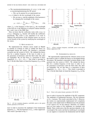 REPORT OF THE MULTIMEDIA PROJECT 2009, UMONS MA2, DECEMBER 2009                                                                                       4



  •   The maximization/minimization of cos(p1 ) is the same
      as maximizing/minimizing the DC power.
        – This can be pratical for an experimental use.
  •   p1 is linked to the the wavelength of the source.
        – We can tune p1 (and the amplitude of the harmonics)
           by changing the wavelength of the source.

                               2π         2πfopt
            p1 = ∆βzi =            ∆nzi =        ∆nzi                (34)
                              λopt          c
where fopt is the frequency of the laser,λopt the wavelength
of the laser,∆n is the difference in refractive indexes between
the x and y axes of the PMF ﬁber.
   Now, we know that the coefﬁcients varies with cos(p1 ) or
sin(p1 ). Changing fopt linearly will modify the coefﬁcients
periodically. This result is very important if we want to
inﬂuence the performance of the vibration sensor: we can act
on the linearity of the system by modifying the wavelength of
the source.

                       V. M ATLAB RESULTS
   We implemented the vibration sensor model on Matlab                       Fig. 3.   y(f)(m): excitation elongation, sout(f)(dB): power in the optical
to simulate its working in order to validate the theory we                   domain; suppression of H2
developped during this project. We launched a sinusoidal
excitation into the system at 120Hz. We validated the theory
ﬁrst for a random frequency of the laser in order to see                                        VI. E XPERIMENTAL RESULTS
the generation of harmonics until the third order (the other
                                                                                We experimentally implemented the vibration sensor to test
are neglegible). We see that there is a generation of these
                                                                             the model in order to validate the theory we developped during
frequencies fexc , 2fexc , 3fexc ,... This result is provided in
                                                                             this project. We launched a sinusoidal excitation thanks to the
Fig. 2. On the other hand, we tuned the frequency (fopt ) of the
                                                                             generator into the system at 100Hz. We valitade the theory
                                                                             ﬁrst for a random frequency of the laser in order to see
                                                                             the generation of harmonics until the third order (the other
                                                                             are neglegible). We see that there is a generation of these
                                                                             frequencies fexc , 2fexc , 3fexc ,... This result is provided in
                                                                             Fig. 4. On the other hand, we tuned the frequency (fopt ) of the




                                                                             Fig. 4.   Power in the optical domain; generation of H1 H2 H3

                                                                             laser in order to increase the amplitude of the DC component.
                                                                             The amplitude of fundamental decreases. The ﬁrst harmonic
                                                                             at 2fexc increases. This result is provided in Fig. 5. However,
                                                                             the system we experimentally implemented isn’t completely
Fig. 2. y(f) (m): excitation elongation, sout(f)(dB): power in the optical   the same as the model tested on Matlab because the parameter
domain; generation of H1 H2 H3                                               θ isn’t equal to 45 ˚ for the analyzer. Therefore, we couldn’t
                                                                             have an exact replica of the amplitudes we simulated with
laser in order to maximize the amplitude of the fundamental                  Matlab. These results prove that the spectrum depends on the
frequency fexc . The ﬁrst harmonic at 2fexc is then suppressed.              wavelength of the source and that by modifying its wavelength
This result is provided in Fig. 3.                                           we can suppress or maximize the fundamental and the higher
 