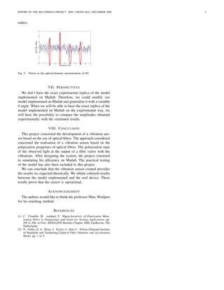 REPORT OF THE MULTIMEDIA PROJECT 2009, UMONS MA2, DECEMBER 2009               5



orders.




Fig. 5.   Power in the optical domain; maximization of H2



                         VII. P ERSPECTIVES
  We don’t have the exact experimental replica of the model
implemented on Matlab. Therefore, we could modify our
model implemented on Matlab and generalize it with a variable
θ angle. When we will be able to have the exact replica of the
model implemented on Matlab on the experimental way, we
will have the possibility to compare the amplitudes obtained
experimentally with the simulated results.

                         VIII. C ONCLUSION
   This project concerned the development of a vibration sen-
sor based on the use of optical ﬁbres. The approach considered
concerned the realisation of a vibration sensor based on the
polarisation properties of optical ﬁbres. The polarisation state
of the observed light at the output of a ﬁbre varies with the
vibrations. After designing the system, the project consisted
in simulating his efﬁciency on Matlab. The practical testing
of the model has also been included to this project.
   We can conclude that the vibration sensor created provides
the results we expected theorically. We obtain coherent results
between the model implemented and the real device. These
results prove that the sensor is operational.

                         ACKNOWLEDGMENT
   The authors would like to thank the professor Marc Wuilpart
for his teaching method.

                             R EFERENCES
[1] C. Crunelle, M. wuilpart, P. Mgret,Sensitivity of Polarization Main-
    taining Fibres to Temperature and Strain for Sensing Applications, pp.
    205 to 208, in Proc. IEEE/LEOS Benelux Chapter 2006, Eindhoven, The
    Netherlands,
[2] N. Ashby, D. A. Howe, J. Taylor, A. Hati, C. Nelson [National Institute
    of Standards and Technology],Optical Fiber Vibration and Acceleration
    Model, pp. 1 to 5.
 
