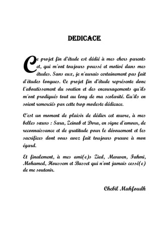 DEDICACE
e projet fin d’étude est dédié à mes chers parents
et, qui m'ont toujours poussé et motivé dans mes
études. Sans eux, je n'aurais certainement pas fait
d'études longues. Ce projet fin d’étude représente donc
l'aboutissement du soutien et des encouragements qu'ils
m'ont prodigués tout au long de ma scolarité. Qu'ils en
soient remerciés par cette trop modeste dédicace.
C'est un moment de plaisir de dédier cet œuvre, à mes
belles sœurs : Sara, Zeinab et Dora, en signe d'amour, de
reconnaissance et de gratitude pour le dévouement et les
sacrifices dont vous avez fait toujours preuve à mon
égard.
Et finalement, à mes ami(e)s Zied, Marwen, Fahmi,
Mohamed, Houssem et Basset qui n'ont jamais cessé(e)
de me soutenir.
Chebil Mahfoudh
C
 