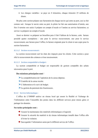 Stage PFE ISTLS Technologie de transport et de la logistique
Réaliser par Chébil Mahfoudh 11 2012/2013
 Les charges variables : se paye en 4 trimestres, chaque trimestre 25 millions de
dinars.
De plus cette section prépare une facturation de chaque navire qui entre au port, ceci se fait
comme suit : lorsque le navire entre au port, la pilote lui fait une autorisation d’entrée, une
fois il termine son saisie il prépare un compte d’escale et l’amène au service facturation, ce
service va préparer un compte d’escale
Aussi se dernier va préparer un brouillon puis il fait l’édition de la facture, cette facture
possédé quatre exemplaires : une pour le service recouvrement, une pour le service
recouvrement, une facture pour l’office, la facture originale pour le client et une copie pour la
section facturation.
II.1.1.2 Section recouvrement :
La section recouvrement suit les états des impayés pour les clients. Cette section a pour
rôle le recouvrement des créances et leur encaissement.
II.1.1.3 Section comptabilité et budget :
La section comptabilité et budget est responsable de gestion comptable des achats
nécessaires pour le port.
Ses missions principales sont :
La comptabilisation de l’opération de la caisse dépense.
Contrôle de la caisse recette.
L’élaboration et le suivi de budget.
La gestion du paiement des fournisseurs.
II.1.2 Service Informatique :
L’office de L’OMMP unitive un réseau local qui assure la fluidité et l’échange de
l’information entre l’ensemble des postes dans les différent services pour mieux gères et
partager les données.
Ses taches principales sont :
Assurer la maintenance des matériels informatiques et logiciels
Assurer la sécurité du matériel et de réseau informatique installé dans l’office afin
d’éviter la violation.
Sauvegarder l’information saisie par le différent service de l’office.
 
