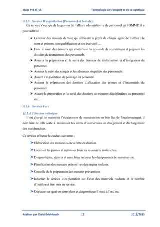 Stage PFE ISTLS Technologie de transport et de la logistique
Réaliser par Chébil Mahfoudh 12 2012/2013
II.1.3 Service D’exploitation (Personnel et Sociale):
Ce service s’occupe de la gestion de l’affaire administrative du personnel de l’OMMP, il a
pour activité :
 La tenue des dossiers de base qui retracent le profit de chaque agent de l’office : le
nom et prénom, son qualification et son état civil …
 Faire le suivi des dossiers qui concernent la demande de recrutement et préparer les
dossiers de recrutement des personnels.
 Assurer la préparation et le suivi des dossiers de titularisation et d’intégration du
personnel.
 Assurer le suivi des congés et les absences singuliers des personnels.
 Assure l’exploitation de pointage du personnel.
 Assurer la préparation des dossiers d’allocation des primes et d’indemnités du
personnel.
 Assure la préparation et le suivi des dossiers de mesures disciplinaires du personnel
etc…
II.1.4 Service Parc
II.1.4.1 Section technique
Il est chargé de maintenir l’équipement de manutention en bon état de fonctionnement, il
doit faire de telle sorte à minimiser les arrêts d’instructions de chargement et déchargement
des marchandises.
Ce service effectue les taches suivantes :
Elaboration des mesures suite à cette évaluation.
Localiser les pannes et optimiser bien les ressources matérielles.
Diagnostiquer, réparer et aussi bien préparer les équipements de manutention.
Planification des mesures préventives des engins roulants.
Contrôle de la préparation des mesures préventives
Informer le service d’exploitation sur l’état des matériels roulants et le nombre
d’outil peut être mis en service.
Déplacer sur quai ou terre-plein et diagnostiquer l’outil à l’œil nu.
 