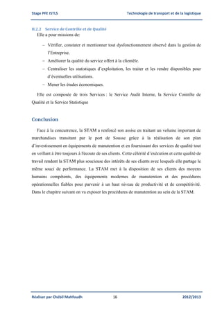 Stage PFE ISTLS Technologie de transport et de la logistique
Réaliser par Chébil Mahfoudh 16 2012/2013
II.2.2 Service de Contrôle et de Qualité
Elle a pour missions de:
 Vérifier, constater et mentionner tout dysfonctionnement observé dans la gestion de
l’Entreprise.
 Améliorer la qualité du service offert à la clientèle.
 Centraliser les statistiques d’exploitation, les traiter et les rendre disponibles pour
d’éventuelles utilisations.
 Mener les études économiques.
Elle est composée de trois Services : le Service Audit Interne, la Service Contrôle de
Qualité et la Service Statistique
Conclusion
Face à la concurrence, la STAM a renforcé son assise en traitant un volume important de
marchandises transitant par le port de Sousse grâce à la réalisation de son plan
d’investissement en équipements de manutention et en fournissant des services de qualité tout
en veillant à être toujours à l'écoute de ses clients. Cette célérité d’exécution et cette qualité de
travail rendent la STAM plus soucieuse des intérêts de ses clients avec lesquels elle partage le
même souci de performance. La STAM met à la disposition de ses clients des moyens
humains compétents, des équipements modernes de manutention et des procédures
opérationnelles fiables pour parvenir à un haut niveau de productivité et de compétitivité.
Dans le chapitre suivant on va exposer les procédures de manutention au sein de la STAM.
 
