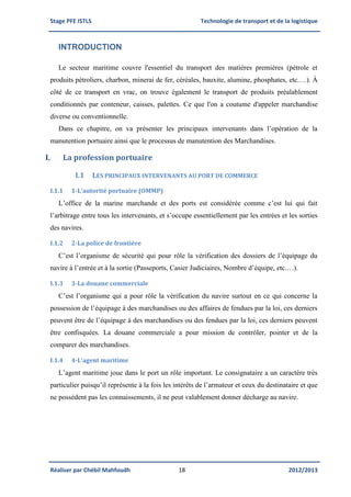 Stage PFE ISTLS Technologie de transport et de la logistique
Réaliser par Chébil Mahfoudh 18 2012/2013
INTRODUCTION
Le secteur maritime couvre l'essentiel du transport des matières premières (pétrole et
produits pétroliers, charbon, minerai de fer, céréales, bauxite, alumine, phosphates, etc.…). À
côté de ce transport en vrac, on trouve également le transport de produits préalablement
conditionnés par conteneur, caisses, palettes. Ce que l'on a coutume d'appeler marchandise
diverse ou conventionnelle.
Dans ce chapitre, on va présenter les principaux intervenants dans l’opération de la
manutention portuaire ainsi que le processus de manutention des Marchandises.
I. La profession portuaire
I.1 LES PRINCIPAUX INTERVENANTS AU PORT DE COMMERCE
I.1.1 1-L’autorité portuaire (OMMP)
L’office de la marine marchande et des ports est considérée comme c’est lui qui fait
l’arbitrage entre tous les intervenants, et s’occupe essentiellement par les entrées et les sorties
des navires.
I.1.2 2-La police de frontière
C’est l’organisme de sécurité qui pour rôle la vérification des dossiers de l’équipage du
navire à l’entrée et à la sortie (Passeports, Casier Judiciaires, Nombre d’équipe, etc.…).
I.1.3 3-La douane commerciale
C’est l’organisme qui a pour rôle la vérification du navire surtout en ce qui concerne la
possession de l’équipage à des marchandises ou des affaires de fendues par la loi, ces derniers
peuvent être de l’équipage à des marchandises ou des fendues par la loi, ces derniers peuvent
être confisquées. La douane commerciale a pour mission de contrôler, pointer et de la
comparer des marchandises.
I.1.4 4-L’agent maritime
L’agent maritime joue dans le port un rôle important. Le consignataire a un caractère très
particulier puisqu’il représente à la fois les intérêts de l’armateur et ceux du destinataire et que
ne possèdent pas les connaissements, il ne peut valablement donner décharge au navire.
 