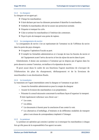 Stage PFE ISTLS Technologie de transport et de la logistique
Réaliser par Chébil Mahfoudh 20 2012/2013
I.2.2 Le chargeur
Le chargeur est un agent qui :
 Charge les marchandises
 Il doit déclarer par tous les éléments permettant d’identifier la marchandise.
 Emballer la marchandise afin de lui assure une protection normale.
 Etiqueter et marquer les colis.
 Caler et arrimer les marchandises à l’intérieur des conteneurs.
 Payer le prix de transport sous peine de rupture.
I.2.3 Le consignataire de navire
Le consignataire de navire c’est un représentant de l’armateur ou de l’affréteur du navire
dans les ports des pays étrangers.
 Il organise l’opération d’escale au port.
 Il remplit les formalités administratives et s’occupe de tous les besoins du navire et
de l’équipement avant l’arrive du navire et lors du séjour du navire dans le port.
Généralement, il donne une assistance à l’armateur qui ne dispose pas d’agence dans les
ports desservis comme l’entretien, ravitailleur et la réparation du navire.
Il peut aussi dans le cadre de ses fonctions l’agent maritime de s’occuper de
l’élaboration du plan du chargement, déchargement et de la livraison de
marchandise à son destination finale.
I.2.4 Le transitaire
Le transitaire est l’agent intermédiaire entre le chargeur et l’armateur et qui doit :
 Assure les formalités administratives pour le compte du chargeur
 Assurer la livraison des marchandises à ses propriétaires.
 Présenter le conseil nécessaire concernant la meilleure façon d’organiser le transport.
Il doit également informer son client sur :
 Les couts.
 Les délais.
 Les documents à fournir pour la conclusion d’une conter le vent.
 Les alternatives d’emballage, d’itinéraire et de différentes modalités de transport
grâce à son réseau de correspondance implanté à l’étranger.
I.2.5 Le pointeur
Le pointeur est opération qui consiste à pointer ou à remorquer les marchandises à chaque
fois qu’elle passe de la responsabilité d’un agent à un autre.
 