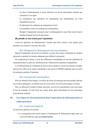 Stage PFE ISTLS Technologie de transport et de la logistique
Réaliser par Chébil Mahfoudh 24 2012/2013
 Un plan d’embarquement et toutes directions de travail particulières données par
l’armateur et son agent.
 La conséquence des opérations de manipulation des marchandises sur l’état
d’équilibre du navire.
 De déterminer les méthodes de manutention à bord.
 Les modalités et lieux de stockage des marchandises.
 Désigner l’équipement nécessaire pour le déchargement et aussi bien main d’œuvre
(nombre d’équipe de travail nécessaire)
On procède, en sens inverse pour l’exportation.
Avant les opérations de débarquement, l’aconier peut faire recours à des experts pour
procéder à un constat à l’ouverture des cales.
III.2 Chargement et déchargement des marchandises
Quand la préparation du travail est terminée, on peut alors passer commande du matériel
nécessaire et prendre les mesures adéquates pour affecter le personnel.
On comprend qu’il puisse y avoir des différences considérables de cout des opérations de
manutention dans le cadre de l’amélioration de l’efficacité des opérations manipulation.
Le STAM procède de l’embauche de main d’œuvre dockers à travers les bureaux d’emploi
relèvent de l’office de la marine marchande et des ports (L’OMMP) implantés dans les ports
de commerce maritime Tunisienne.
III.3 Livraison des marchandises
Pour les distances bien longues, on utilise des trains de remorque pouvant prendre chacune
une ou deux palanquées, on obtient aussi des cycles terres 3ou4 fois plus longues ou même.
Plus, en affectant le nombre d’engin nécessaire, une fois les marchandises sont mises dans
le lieu de stockage, ils sont livrés aux ayants droits après présentation de tous documents
prouvant leurs identités.
IV. Les étapes de documentation dans l’opération de débarquement et
embarquement
IV.1 Le processus général
Les processus général et le suivant :
 Le consignataire des navires donne à l’entrepreneur de Manutention (dans notre cas
c’est le STAM) une copie qui l’état d’arrivé.
 