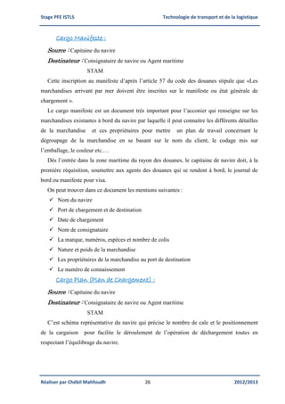 Stage PFE ISTLS Technologie de transport et de la logistique
Réaliser par Chébil Mahfoudh 26 2012/2013
Cargo Manifeste :
Source : Capitaine du navire
Destinateur : Consignataire de navire ou Agent maritime
STAM
Cette inscription au manifeste d’après l’article 57 du code des douanes stipule que «Les
marchandises arrivant par mer doivent être inscrites sur le manifeste ou état générale de
chargement ».
Le cargo manifeste est un document très important pour l’acconier qui renseigne sur les
marchandises existantes à bord du navire par laquelle il peut connaitre les différents détailles
de la marchandise et ces propriétaires pour mettre un plan de travail concernant le
dégroupage de la marchandise en se basant sur le nom du client, le codage mis sur
l’emballage, le couleur etc.…
Dès l’entrée dans la zone maritime du rayon des douanes, le capitaine de navire doit, à la
première réquisition, soumettre aux agents des douanes qui se rendent à bord, le journal de
bord ou manifeste pour visa.
On peut trouver dans ce document les mentions suivantes :
 Nom du navire
 Port de chargement et de destination
 Date de chargement
 Nom de consignataire
 La marque, numéros, espèces et nombre de colis
 Nature et poids de la marchandise
 Les propriétaires de la marchandise au port de destination
 Le numéro de connaissement
Cargo Plan (Plan de Chargement) :
Source : Capitaine du navire
Destinateur : Consignataire de navire ou Agent maritime
STAM
C’est schéma représentative du navire qui précise le nombre de cale et le positionnement
de la cargaison pour facilite le déroulement de l’opération de déchargement toutes en
respectant l’équilibrage du navire.
 