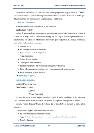 Stage PFE ISTLS Technologie de transport et de la logistique
Réaliser par Chébil Mahfoudh 27 2012/2013
Une réunion journalière à la capitainerie du port regroupant les responsables de l’OMMP,
des acconiers et des Agent maritime pour confirmer la date d’escale du navire, le port à quai
et l’emplacement des marchandises à débarquer ou à embarquer.
Bon de Commande :
Source : Consignataire de navire ou Agent maritime
Destinateur : STAM
Le bon de commande est un document important, par son arrivée l’acconier se prépare à
l’exécution de l’opération. Ce document est expédié par l’agent maritime pour confirmer la
commande ou il y a tous les informations nécessaires pour l’opération. Le bon de commande
comporte les informations suivantes :
 Nom du navire
 La date exacte d’arriver du navire
 Fixer l’heure de début d’opération
 Type d’opération
 Nature de marchandise
 Tonnage de la marchandise
 Les renseignements nécessaires de consignataire du navire
 Fixer si le navire est opérant avec ces propres moyens de levage ou non
 Fixer le nombre de grue de terre
NAVIRE A QUAI.
Manifeste Douanier :
Source : L’agent maritime
Destinateur : Douane
OMMP
STAM (acconier)
C’est un document prépare l’agent maritime à partir de cargo manifeste. Le dit manifeste
n’est valable qu’après la vérification de conformité de cargaison débarqué par la douane.
Ensuite, l’agent douanier traduit la validité de ce manifeste en mettant le caché et sa
signature.
Ce document comporte les informations suivantes :
 Le nom et le code du bureau de douane
 Type de l’expédition maritime (11 : entrée maritime, 12 : sortie maritime)
 Numéro d’escale
 