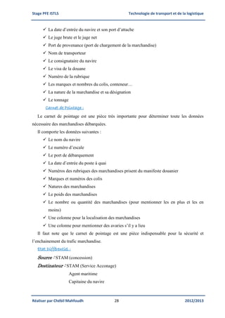 Stage PFE ISTLS Technologie de transport et de la logistique
Réaliser par Chébil Mahfoudh 28 2012/2013
 La date d’entrée du navire et son port d’attache
 Le juge brute et le juge net
 Port de provenance (port de chargement de la marchandise)
 Nom de transporteur
 Le consignataire du navire
 Le visa de la douane
 Numéro de la rubrique
 Les marques et nombres du colis, conteneur…
 La nature de la marchandise et sa désignation
 Le tonnage
Carnet de Pointage :
Le carnet de pointage est une pièce très importante pour déterminer toute les données
nécessaire des marchandises débarquées.
Il comporte les données suivantes :
 Le nom du navire
 Le numéro d’escale
 Le port de débarquement
 La date d’entrée du poste à quai
 Numéros des rubriques des marchandises prisent du manifeste douanier
 Marques et numéros des colis
 Natures des marchandises
 Le poids des marchandises
 Le nombre ou quantité des marchandises (pour mentionner les en plus et les en
moins)
 Une colonne pour la localisation des marchandises
 Une colonne pour mentionner des avaries s’il y a lieu
Il faut note que le carnet de pointage est une pièce indispensable pour la sécurité et
l’enchainement du trafic marchandise.
Etat Différentiel :
Source : STAM (concession)
Destinateur : STAM (Service Acconage)
Agent maritime
Capitaine du navire
 