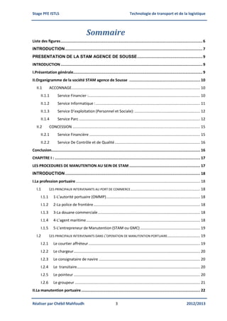 Stage PFE ISTLS Technologie de transport et de la logistique
Réaliser par Chébil Mahfoudh 3 2012/2013
Sommaire
Liste des figures............................................................................................................................6
INTRODUCTION........................................................................................................................7
PRESENTATION DE LA STAM AGENCE DE SOUSSE.........................................................9
INTRODUCTION............................................................................................................................9
I.Présentation générale.................................................................................................................9
II.Organigramme de la société STAM agence de Sousse .............................................................. 10
II.1 ACCONNAGE.......................................................................................................................... 10
II.1.1 Service Financier :.......................................................................................................... 10
II.1.2 Service Informatique :................................................................................................... 11
II.1.3 Service D’exploitation (Personnel et Sociale): .............................................................. 12
II.1.4 Service Parc ................................................................................................................... 12
II.2 CONCESSION ......................................................................................................................... 15
II.2.1 Service Financière ......................................................................................................... 15
II.2.2 Service De Contrôle et de Qualité................................................................................. 16
Conclusion.................................................................................................................................. 16
CHAPITRE I : ............................................................................................................................... 17
LES PROCEDURES DE MANUTENTION AU SEIN DE STAM .............................................................. 17
INTRODUCTION...................................................................................................................... 18
I.La profession portuaire...................................................................................................................... 18
I.1 LES PRINCIPAUX INTERVENANTS AU PORT DE COMMERCE.................................................................. 18
I.1.1 1-L’autorité portuaire (OMMP)......................................................................................... 18
I.1.2 2-La police de frontière..................................................................................................... 18
I.1.3 3-La douane commerciale................................................................................................. 18
I.1.4 4-L’agent maritime............................................................................................................ 18
I.1.5 5-L’entrepreneur de Manutention (STAM ou GMC)......................................................... 19
I.2 LES PRINCIPAUX INTERVENANTS DANS L’OPERATION DE MANUTENTION PORTUAIRE............................... 19
I.2.1 Le courtier affréteur.......................................................................................................... 19
I.2.2 Le chargeur........................................................................................................................ 20
I.2.3 Le consignataire de navire ................................................................................................ 20
I.2.4 Le transitaire..................................................................................................................... 20
I.2.5 Le pointeur ........................................................................................................................ 20
I.2.6 Le groupeur ....................................................................................................................... 21
II.La manutention portuaire........................................................................................................ 22
 